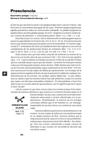 Hech 223,
1 Ped 1 2
Presciencia
Expresión griega: prognosIs
Número Concordancia Strong: 4268
SI bien los que adivinan la suerte o los parapsICologos dICen conocer el futuro solo
DIOS tiene el conocimiento anticipado de las cosas El termino gnegoprognÓSIS que
signIfica presciencia indICa un conOCimiento anticipado La palabra prognosIs en
español denva de dicha palabra gnega En el NT prognÓSIS y su forma verbal Indl
can "conocer de antemano' o "conoCimiento prevIo' (Rom 11 2, 1 Ped 12 2 23)
DIOS sabe lo que va a ocurnr Esto lo diferenCia de los Idolos paganos que no
tIenen la capaCidad de ver elfuturo (Isa 446-8,4521 48 14) Es la presCienCia de
DIOS lo que bnnda la base para las predIcCiones de los profetas En muchos luga-
res del NT el mmlsteno de Cnsto y el estableCimIento de la 19lesIa se ven como el
cumpllmlento de las predicciones hechas de antemano (Mat 122 414, 817,
]uanI238-41,Hech 217-21,322-25,Ga138,Heb 56 lPed 110-12)
Pedro mcluso dICe que DIOS habla conoCido de antemano la muerte de su
HIJO en la cruz mucho antes de que ocurnera (1 Ped 1 20) Esto es lo que signIfica
Apoc 13 8 "cuyos nombres no estaban escntos en el llbro de la Vida del Cordero
que fue Inmolado desde el pnnClplO del mundo" La muerte de Cnsto por nuestra
redenclOn formaba parte del plan eterno de DIOS Pablo declara que todos los hi-
JOs de DIOS han Sido predestInados segun la presCienCia de DIOS (Rom 828-29)
Esta aseveraClon ha sldo objeto de debate por generaCiones Los teologos de la
IgleSia pnmltiva negaban el hecho de que la presCienCia ImplIcara cualqUier pre-
determmaClon de los eventos Por ejemplo, ]ustmo Martlr diJO 'Lo que afirma-
mos en cuanto a que los eventos futuros han Sido predIChos, es que no creemos
que vayan a ser decretos Inexorables y fatldlCos" En otras palabras, SI bien DIOS
sabe lo que va a ocurnr antes de que acontezca, eso no SignIfica que sea El qUien
lo hace suceder
Calvmo mSlste en que DIOS conoce todos los eventos porque El ha deter-
mInado de manera soberana lo que ocurnra en la hlstona humana hasta en el
mInlmO detalle En este caso, la presCienCia se halla estre-
chamente relaCionado e mcluso ldentlficada con la pre
destmaclOn Paralelamente, la mayona de los teologos
calVInIstas afirman que el ser humano es, SIn embargo
VERSíCULOS responsable de sus eleCCIOnes y no vlctlma de una suerte
CLAVE ciega
Armmms dlferencla presCienCia de predestmaClon de
eventos SI bien el plan de salvaClon esta predetermmado
en un amplIo proyecto de DIOS ArmInms destaca que la
respuesta personal de cada uno a DIOS no esta predetermI-
nada porque cada persona tiene lIbre albedno Sm embar-
go OlaS nos conoce mumamente y puede conocer de
antemano lo que ocurnra SIn necesidad de decretar que
ese hecho ocurra
370
 