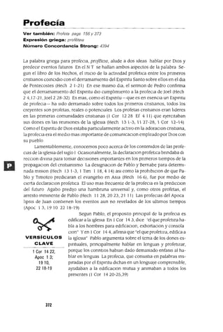 1 Cor 1422,
Apoc 1 3;
1910,
22 18-19
Profecía
Ver también: Profeta pags 156 y 373
Expresión griega: profete¡a
Número Concordancia Strong: 4394
La palabra gnega para profeCla, proJeteIa, alude a dos Ideas hablar por DIos y
predeCIr eventos futuros En el NT se hallan ambos aspectos de la palabra Se-
gun el lIbro de los Hechos, el mlClO de la actIvIdad profetIca entre los pnmeros
cnstlanos comCldlo con el derramamIento del Espmtu Santo sobre ellos en el dla
de Pentecostes (Hech 2 1-21) En ese mIsmo dla, el sermon de Pedro confirma
que el derramamIento del Espmtu dIo cumplImIento a la profeCla de Joel (Hech
2 4,17-21, Joel2 28-32) Es mas, como el Espmtu -que es en esenCIa un Espmtu
de profeCla- ha SIdo derramado sobre todos los pnmeros cnstlanos, todos los
creyentes son profetas, reales o potencIales Los profetas cnstlanos eran lIderes
en las pnmeras comunIdades cnstlanas (1 Cor 1228 Ef 4 11) que ejerCItaban
sus dones en las reumones de la IgleSIa (Hech 131-3,11 27-2B, 1 Cor 12-14)
Como el Espmtu de DIOS estaba partICularmente actIvo en la adoraClon cnstlana,
la profeCla era el medIO mas Importante de comumcaclOn empleado por DIOS con
su pueblo
Lamentablemente, conocemos poco acerca de los contenIdos de las profe-
ClaS de la IgleSIa del SIglo 1 OcasIOnalmente, la declaraclOn profetIca bnndaba dI
recclOn dlvma para tomar deCISIones Importantes en los pnmeros tIempos de la
propagaclOn del cnstIamsmo La deslgnaClon de Pablo y Bernabe para determi-
nada mlslon (Hech 13 1-3, 1 Tlm 1 18,4 14) aSI como la prohlblClOn de que Pa-
blo y Tlmoteo predICaran el evangelIo en ASia (Hech 166), fue por medlO de
cIerta declaraclon profetlca El uso mas frecuente de la profeCla es la predICclon
del futuro Agabo predIjO una hambruna umversal y, como otros profetas, el
arresto mmlnente de Pablo (Hech 1128,2023,21 11) Las profeClas del Apoca
lIpsls de Juan contIenen los eventos aun no revelados de los ultImas tIempos
(Apoc 13,1910 22 1B-19)
Segun Pablo, el proposIto pnnClpal de la profeCla es
edIficar a la IgleSIa En 1Cor 143, dICe 'el que profetIza ha-
bla a los hombres para edlficaclOn, exhortaClan y consola
Clan" Yen 1Cor 144, afirma que "el que profetIza, edIfica a
VERSíCULOS la IgleSIa" Pablo argumenta sobre el tema de los dones es-
CLAVE pmtuales, pnnClpalmente hablar en lenguas y profetIzar,
porque los conntlos hablan dado demasIado enfasls al ha-
blar en lenguas La profeCla, que conslstIa en palabras ms-
pIradas por el Espmtu dIchas en un lenguaje comprensIble,
ayudaban a la edlficaClon mutua y ammaban a todos los
presentes (1 Cor 14 20-25,39)
372
 