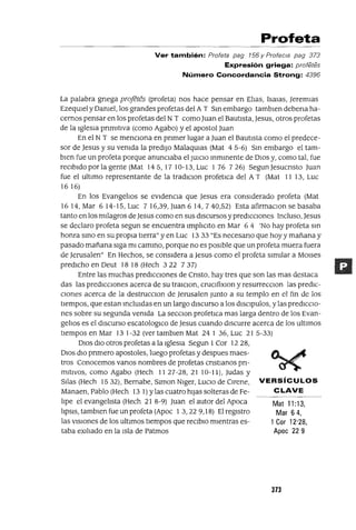 Mat 11:13,
Mar 64,
1Cor 12'28,
Apoc 229
Profeta
Ver también: Profeta pag 156 y Profecra pag 373
Expresión griega: profetes
Número Concordancia Strong: 4396
La palabra gnega projetés (profeta) nos hace pensar en Ellas, ISaJas, Jeremlas
EzeqUIel y Damel, los grandes profetas del A T Sm embargo tamblen debena ha-
cernos pensar en los profetas del N T como Juan el Bautista, Jesus, otros profetas
de la IgleSia pnmItlva (como Agabo) y el apostol Juan
En el N T se menCiona en pnmer lugar a Juan el Bautista como el predece-
sor de Jesus y su vemda la predijo MalaqUlas (Mat 45-6) Sm embargo el tam-
bien fue un profeta porque anunciaba el JUICIO Inmmente de DIOS y, como tal, fue
reCibido por la gente (Mat 145, 17 10-13, Luc 1 76 726) Segun Jesucnsto Juan
fue el ultimo representante de la tradIClon profetICa del A T (Mat 11 13, Luc
16 16)
En los EvangelIos se eVidencia que Jesus era considerado profeta (Mat
1614,Mar 614-15,Luc 716,39,Juan614, 740,52) Esta afirmaClon se basaba
tanto en los milagros de Jesus como en sus diSCursos y predICciones Incluso, Jesus
se declaro profeta segun se encuentra ImplIClto en Mar 6 4 'No hay profeta Sin
honra smo en su propia tierra" y en Luc 13 33 "Es necesano que hoy y mañana y
pasado mañana siga mi camino, porque no es posible que un profeta muera fuera
de Jerusalen" En Hechos, se considera a Jesus como el profeta similar a MOlses
predicho en Deut 18 18 (Hech 3 22 7 37)
Entre las muchas predICCiones de Cnsto, hay tres que son las mas destaca
das las predICciones acerca de su traIClon, cruClfixlOn y resurrecClon las predIC-
ciones acerca de la destrucclOn de Jerusalen Junto a su templo en el fin de los
tiempos, que estan mclUldas en un largo diSCurso a los dlSClpulos, y las predICCIO-
nes sobre su segunda vemda La secClon profetIca mas larga dentro de los Evan-
gelIos es el diSCurso escatologlCo de Jesus cuando discurre acerca de los ultlmos
tiempos en Mar 13 1-32 (ver tamblen Mat 24 1 36, Luc 21 5-33)
DIOS dIO otros profetas a la IgleSia Segun 1Cor 1228,
DIOS diO pnmero apostoles, luego profetas y despues maes-
tros Conocemos vanos nombres de profetas cnstlanos pn-
mItlvos, como Agabo (Hech 1127-28,21 10-11), Judas y
SIlas (Hech 1532), Bernabe, Slmon Nlger, LuCIO de CIrene, VERSíCULOS
Manaen, Pablo (Hech 13 1) ylas cuatro hijas solteras de Fe- CLAVE
lIpe el evangelIsta (Hech 21 8-9) Juan el autor del Apoca
lIpSIS, tamblen fue un profeta (Apoc 1 3,22 9,18) El regIstro
las VISiones de los ultimas tIempos que reClblo mIentras es-
taba eXIlIado en la Isla de Patmos
373
 