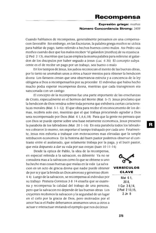 Mat 61,
208,
1 Cor 38,14,
2 Ped 213,15,
2 Jn 8
Recol11pensa
Expresión griega: mlsthos
Número Concordancia Strong: 3408
Cuando hablamos de recompensa, generalmente pensamos en una compensa-
CIOn favorable SIn embargo, en las Escnturas, la palabra gnega mIsthos se utIlIza
para hablar de pago, tanto refendo a hechos buenos como malos ASI Pedro usa
mIsthos cuando dICe que los malos reCIben "el galardon [mIsthos] de su InjUstICIa
(2 Ped 2 13), mIentras que Lucas emplea la mIsma palabra para refenrse al galar-
don de los dISClpulos por haber segUIdo a Jesus (Luc 6 35) El concepto subya
cente es el de reCIbIr un pago por un trabaJO, sea bueno o malo
En los tIempos deJesus, los JUdIOS reconOCIan el mento de las buenas obras,
por lo tanto se ammaban unos a otros a hacer mentas para obtener la bendIClon
dIVIna Los fanseos creIan que una observancIa estncta y a conCIenCIa de la ley
oblIgana a DIOS a recompensarlos por su proceder El IndIVIduo que habla hecho
mucho podla esperar recompensa dIVIna, mIentras que cada transgresIOn era
sancIOnada con un castIgo
El concepto de la recompensa fue una parte Importante de las enseñanzas
de Cnsto, espeCIalmente en el Sermon del Monte (Mat 5-7) Jesus proclamo que
la bendIClon de DIOS vendna sobre toda persona que exhIbIera CIertas caractens-
tIcas morales (Mat 5 1-12) El que obra para reCIbIr el reconoCImIento de los de-
mas, reCIblra solo eso, mIentras que el que trabaja procurando agradar a DIOS
sera recompensado por DIOS (Mat 6 1,4,6,18) Para que la gente no pensara que
con DIOS se puede operar sobre una base netamente economlca, jesus presento
la parabola de los labradores (Mat 20 1-16) En esta parabola todos los labrado-
res cobraron lo mIsmo, SIn Importar el tIempo trabajado por cada uno FInalmen-
te, jesus nos exhorta a trabajar con motIvaCIones mas elevadas que la sImple
retnbuCIon economlca En la hlstona del buen pastor podemos observar el con-
traste entre el asalanado, que solamente trabaja por la paga, y el buen pastor,
que esta dIspuesto a dar su VIda por sus Ovejas Uuan 10 11-14)
Desde la optICa de Pablo, la Idea de la recompensa,
en espeCIal refenda a la salvaClon, es dIferente Ya no se
conSIdera mas a la salvaCIOn como lo que se obtIene SI uno
ha hecho mas cosas buenas que malas en la VIda La salva
CIon es un acto de gracIa dIVIna que nadIe puede obtener VERSíCULOS
de por SI y que la bnnda un DIOS amoroso ygeneroso (Rom C LAVE
4 4) Luego de la salvaCIon, se recompensa al IndIVIduo por
su trabajO Pnmera Conntlos 3 8 14 enseña que se examI-
na y recompensa la calIdad del trabajO de una persona,
pero que la salvaCIon no depende de las buenas obras Los
creyentes reCIbImos la salvaCIon y la segundad de un lugar
en el CIelo por la gracIa de DIOS, pero motIvados por el
amor haCIa el Padre debenamos ammarnos unos a otros a
actuar e Interactuar ImItando el ejemplo que nos dIOJesus
375
m
 