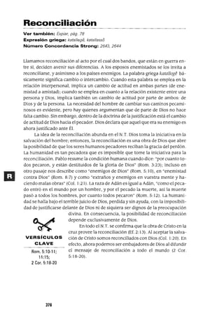 Rom. 5:10-11;
11 :15;
2 Coro 5: 18-20
Reconciliación
Ver también: Expiar, pág. 78
Expresión griega: kata//ege, kata//asso
Número Concordancia Strong: 2643, 2644
Llamamos reconciliación al acto por el cual dos bandos, que están en guerra en-
tre si, deciden avenir sus diferencias. A los esposos enemistados se los invita a
reconciliarse, y asimismo a los países enemigos. La palabra griega kataJIege bá-
sicamente significa cambio o intercambio. Cuando esta palabra se emplea en la
relación interpersonal, implica un cambio de actitud en ambas partes (de ene-
mistad a amistad); cuando se emplea en cuanto a la relación existente entre una
persona y Dios, implica también un cambio de actitud por parte de ambos: de
Dios y de la persona. La necesidad del hombre de cambiar sus caminos pecami-
nosos es evidente, pero hay quienes argumentan que de parte de Dios no hace
falta cambio. Sin embargo, dentro de la doctrina de la justificación está el cambio
de actitud de Dios hacia el pecador. Dios declara que aquel que era su enemigo es
ahora justificado ante Él.
La idea de la reconciliación abunda en el N.T. Dios toma la iniciativa en la
salvación del hombre; entonces, la reconciliación es una obra de Dios que abre
la posibilidad de que los seres humanos pecadores reciban la gracia del perdón.
La humanidad es tan pecadora que es imposible que tome la iniciativa para la
reconciliación. Pablo resume la condición humana cuando dice: "por cuanto to-
dos pecaron, y están destituidos de la gloria de Dios" (Rom. 3:23); incluso en
otro pasaje nos describe como "enemigos de Dios" (Rom. 5:1O), en "enemistad
contra Dios" (Rom. 8:7) y como "extraños y enemigos en vuestra mente y ha-
ciendo malas obras" (Col. 1:21). La raza de Adán es igual a Adán, "como el peca-
do entró en el mundo por un hombre, y por el pecado la muerte, así la muerte
pasó a todos los hombres, por cuanto todos pecaron" (Rom. 5: 12). La humani-
dad se halla bajo el terrible juicio de Dios, perdida y sin ayuda, con la imposibili-
dad de justificarse delante de Dios ni de siquiera ser dignos de la preocupación
divina. En consecuencia, la posibilidad de reconciliación
depende exclusivamente de Dios.
En todo el N.T. se confirma que la obra de Cristo en la
cruz provee la reconciliación (Ef. 2:13). Al aceptar la salva-
VERSíCULOS ción de Cristo somos reconciliados con Dios (Col. 1:20). En
CLAVE efecto, ahora podemos ser embajadores de Dios al difundir
el mensaje de reconciliación a todo el mundo (2 Coro
5:18-20).
376
 
