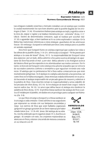 2 Sam 1334,
1824-27,
Ezeq 317,
33 2,6 7,
Os 98
Atalaya
Expresión hebrea: tsafa
Numero Concordancia Strong: 6822
Las antIguas cIUdades IsraelItas a menudo contaban con un atalaya que cUIdaba
la cIUdad mantemendo los oJos bIen abIertos ante la posIble llegada de los ene-
mIgos (2 Sam 13 34) El sustantIvo hebreo para atalaya es tsafa y slgmfica estar a
la mIra de, espiar o vIgIlar y se traduce lIteralmente por centInela" (Ezeq 3 17
LBLA) Dentro de determInados contextos, tsafa se traduce por acechar (Sal
3732) o aguardar algo, SI bIen tamblen se lo ve como explorador o atalaya En la
BIblIa hay numerosas referenCIas a estos atalayas guardianes de las amenazas
[¡sICas SIn embargo EzeqUIel es señalado por DIos como atalaya para su pueblo
en sentIdo espmtual
DIOS hIzo que EzeqUlel fuera un atalaya espmtual que cUldara las VIdas y
las almas de su pueblo (Ezeq 3 16-21) }ehova dIJo a EzeqUIel "Te he puesto por
atalaya a la casa de Israel" (Ezeq 33 7) La responsabIlIdad de EzeqUIel tema
dos aspectos por un lado, debla advertIr a los Justos acerca del pelIgro de apar
tarse de DIOS hacIendo el mal y por otro debla advertIr a los malIgnos acerca
del destmo final que les esperaba SI no abandonaban sus malos camInOS Por lo
tanto, la funclOn de EzeqUIel como atalaya era advertIr al pueblo que se volVIera
de sus malos cammos a }ehova o ammarlos a que sIgUIeran vIvIendo una VIda
recta El atalaya que no permaneCla fiel a DIOS sufna consecuenCIas que eran
mortalmente pelIgrosas SI el atalaya no cumplIa adVIrtIendo a las personas, tal
como DIos se lo habla encargado, estas monnan mdefectIblemente en su peca
do hacIendo al atalaya responsable de un pecado grave de omlslon y rebelIon a
la palabra de DIos Esas muertes senan su responsabIlIdad y sena culpable de
los pecados de ellos (Ezeq 33 2-6) SIlos atalayas de Israel eran cIegos toda la
naclOn sufna (Isa 56 10) Lo umco que debla hacer el atalaya era obedecer la
palabra de DIos (Ezeq 33 9) El profeta Oseas tamblen fue atalaya de DIOS y Jun
to a El velaba por el pueblo, sm dudas era un pnvIleglO para cualqUler ser huma-
no (Os 98)
Lo que DIos encargo a EzeqUIel y a Oseas tamblen se
lo encarga a cada cnstlano Cnsto advIrtIO a sus segUIdores
que esperaran su vemda con sus lamparas encendIdas y
listas Los sIervos de DIOS que sean hallados esperando VERSíCULOS
(gregore6 en gnego) gozaran de un favor especial por haber CLAVE
estado lIstos (Luc 1235-40) }esus, fiel atalaya de su reba
ño, nos ha ordenado que lo sIgamos auan 10 3, thur6ros en
gnego) Al cumplIr con esto, los creyentes mantendran su
atenClon en DIOS y estaran crecIendo de manera constante
en su relaclOn con El
29
 
