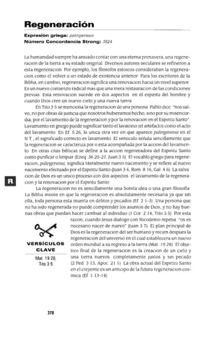 Mat 1928,
Tito 3 5
Regeneración
Expresión griega: palmgenesla
Número Concordancia Strong: 3824
La humanidad sIempre ha ansiado contar con una eterna pnmavera, una regene-
raClon de la tIerra a su estado ongmal DIVersos autores seculares se refineron a
esta regeneraclOn Por ejemplo, los filosofas estOlcos consIderaban la regenera-
Clan como el volver a un estado de eXIstenCIa antenor Para los escntores de la
Blbha, en cambIO, regeneraclOn sIgnifica una renovaClon haCIa un nivel supenor
Es un nuevo comIenzo radIcal mas que una mera restauraClon de las condICIones
prevIas Esta renovaClon sucede en dos aspectos en el espmtu del hombre y
cuando DIos cree un nuevo CIelo y una nueva tIerra
En TIto 3 5 se mencIOna la regeneraClon de una persona Pablo dICe "nos sal-
vo, no por obras de JustICIa que nosotros hubleramos hecho, smo por su mlsencor-
dla, por el lavamIento de la regeneraClan y por la renovaClon en el Espmtu Santo"
LavamIento en gnego puede SIgnificar tanto ellavatono (el artefacto) como el acto
del lavamIento En Ef 526, la unlca otra vez en que aparece palmgenesIa en el
NT , el SIgnificado correcto es lavamIento El verslculo señala senClllamente que
la regeneraClon se caractenza por o esta acompañada por la acclOn dellavamlen-
to En otras Cltas blbhcas se define a la aCClon regeneradora del Espmtu Santo
como punficar o hmplar (Ezeq 36 25-27, Juan 3 5) El vocablo gnego para regene-
raClon, palmgenesIa, SIgnifica hteralmente nuevo nacImIento y se refiere al nuevo
naClmlento efectuado por el Espmtu Santo Ouan 3 6, Rom 8 16, Gal 4 6) La salva
Clan de DIos es un UnlCO proceso con dos aspectos el lavamIento de la regenera-
clan y la renovaClon por el Espmtu Santo
La regeneraClon no es senClllamente una bOnita Idea o una gran filosofia
La Blbha mSlste en que la regeneraclOn es absolutamente necesana ya que sm
ella, toda persona esta muerta en dehtos y pecados (Ef 2 1-3) Una persona que
no ha sIdo regenerada no puede comprender los asuntos de DIOS, y no hay bue-
nas obras que puedan hacer cambIar al mdlvlduo (l Cor 2 14, TIto 35) Por esta
razon, cuando Jesus dIalogo con Nlcodemo repetla "os es
necesano nacer de nuevo" Ouan 3 7) El plan pnnClpal de
DIos es la regeneraClon del ser humano y reClen despues la
regeneraclOn del universo en el cual establecera un nuevo
VERSíCULOS orden mundial a su regreso a la tIerra (Mat 1928) ElobJe-
CLAVE tlVO final de la regeneraclOn es la creaClon de un CIelo y
una tIerra nuevos completamente Justos y sm pecado
(2 Ped 3 13, Apoc 21 1) La obra actual del Espmtu Santo
en el creyente es un antICIpo de la futura regeneraClon cos-
mIca (Ef 1 13-14)
378
 
