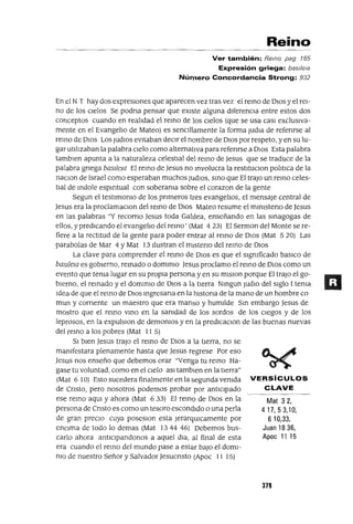 Mat 32,
417,53,10,
610,33,
Juan 1836,
Apoc 11 15
Reino
Ver también: Remo pag 165
Expresión griega: bas¡{e¡a
Número Concordancia Strong: 932
En el NT hay dos expresiones que aparecen vez tras vez el remo de DIOS y el rei-
no de los Cielos Se podna pensar que eXiste alguna diferenCia entre estos dos
conceptos cuando en realldad el remo de los Cielos (que se usa casI exclUSiva-
mente en el Evangello de Mateo) es senCillamente la forma Judla de refenrse al
reInO de DIos Los JUdlOS evitaban deCir el nombre de DIOS por respeto, yen su lu-
gar utilIzaban la palabra Cielo como alternativa para refenrse a DIos Esta palabra
tamblen apunta a la naturaleza celestial del remo de Jesus que se traduce de la
palabra gnega baslleJa El remo de Jesus no mvolucra la restltuclon polmca de la
naClOn de Israel como esperaban muchos JUdIOS, smo que El trajo un remo celes-
tial de mdole espmtual con soberama sobre el corazon de la gente
Segun el testlmomo de los pnmeros tres evangelIos, el mensaje central de
Jesus era la proclamaclOn del remo de DIOS Mateo resume el mlnlsteno de Jesus
en las palabras "Y recomo Jesus toda Gahlea, enseñando en las smagogas de
ellos, y predicando el evangelIo del remo' (Mat 423) El Sermon del Monte se re-
fiere a la rectitud de la gente para poder entrar al remo de DIOS (Mat 5 20) Las
parabolas de Mar 4 y Mat 13 Ilustran el mlsteno del remo de DIOS
La clave para comprender el remo de DIOS es que el slgmficado baslCo de
baslleJa es gobierno, remado o dommlO Jesus proclamo el remo de DIOS como un
evento que tema lugar en su propia persona y en su mlslon porque El trajo el go-
bIerno, el remado y el dommlO de DIOS a la tierra Nmgun jUdlO del Siglo 1tema
Idea de que el remo de DIOS mgresana en la hlstona de la mano de un hombre ca
mun y cornente un maestro que era manso y humlide Sm embargo Jesus de
mostro que el remo vmo en la samdad de los sordos de los ciegos y de los
leprosos, en la expulslon de demomos y en la predlCaClon de las buenas nuevas
del remo a los pobres (Mat 11 5)
SI bien Jesus trajo el remo de DIOS a la tierra, no se
mamfestara plenamente hasta que Jesus regrese Por eso
Jesus nos enseño que debemos orar "Venga tu remo Ha-
gase tu voluntad, como en el Cielo aSI tamblen en la tierra"
(Mat 610) Esto sucedera finalmente en la segunda vemda VERSíCULOS
de Cnsto, pero nosotros podemos probar por antICipado CLAVE
ese remo aqUl y ahora (Mat 6 33) El remo de DIOS en la
persona de Cnsto es como un tesoro escondido o una perla
de gran precIO cuya poseslOn esta JerarqUlcamente por
enCima de todo lo demas (Mat 1344 46) Debemos bus-
carlo ahora antlClpandonos a aquel dla, al final de esta
era cuando el remo del mundo pase a estar baJO el doml-
mo de nuestro Señor y Salvador Jesucnsto (Apoc 11 15)
379
 