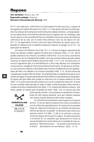 Heb. 3.11,18,
4'1,3,5,10-11
Reposo
Ver tambien: Reposo pag 769
Expresión griega: katapausls
Número Concordancia Strong: 2663
El AT nos relata que 'acabo DlOS en el dla septlmo la obra que hIZO, y reposo el
dla septlmo de toda la obra que hIzo" (Gen 2 2) Este reposo de DIos en el dla sep-
tImo fue la base de la InstauraclOn del descanso sabatlCo hebreo, correspondIen-
te a la orden dIVIna a los hebreos de descansar al septlmo dIa SIn embargo, este
dIa de reposo no dIo al pueblo de DIos un verdadero descanso en paz de todos los
Infortumos de la VIda, por lo tanto DIos prometlo otro dla de reposo en Sal
95 7-11 Es Importante conocer estos dos tIpOS diferentes de reposo para com-
prender la mfluenCla de la palabra katapausls (reposo en gnego) en el N T , en
partlCular en Hebreos
El escntor de Hebreos CIta el Sal 95 7-11 Yevoca la traglca expenenCla de
Israel con MOlses cuando vagaron 40 años por el desIerto (Heb 3 7-19) AllI el
pueblo endureclO su corazon y se rebelo contra DIos A su vez DIOS, al reCIbIr la
provocaClon de la terquedad del pueblo, Juro que qUIenes hablan pecado jamás
entranan al reposo que El habna de proveer (Heb 3 10-11,18) Por esta razon, el
escntor argumenta que SI la desobedIenCIa a DIos baJO MOlses tuvo semejante
consecuenCIa, renegar de Cnsto sena todavIa mucho peor De allI que se adVIrtIe-
ra a los cnstlanos deblles y fluctuantes que tuvIeran CUIdado de no caer apartan-
dose del DIOS VIVO debIdo a su corazon Incredulo (Heb 3 12) SI bIen Josue fue
consIderado un gran lIder de Israel, los IsraelItas baJO su mando fracasaron en el
mtento de llegar al reposo planeado por DIOS debIdo a la desobedIenCIa del pueblo
El reposo del que habla este pasaje se relaCIona con el reposo sabatlco de DlOS
(Heb 4 3-4), pero esta mas relaCIonado aun con el concepto de salvaClon Se trata
de una realIdad espmtual que se logra al dejar nuestras propIas obras huecas y
confiar en la obra completa de Cnsto (Heb 4 10) El autor de Hebreos enfatIza "por
tanto, queda un reposo para el pueblo de DlOS" (Heb 49), un reposo que solo
Cnsto puede proveer Los cnstIanos no solamente se bene-
fiCIan de este reposo presente, SInO que tamblen esperan
con ansIas el pleno descanso del tIempo vemdero
Se exhorta a la humamdad a que mgrese en el reposo
VERSíCULOS de DIOS El dla de reposo semanal sIrve como recordatona
C LAVE y es un reflejO de aquel descanso El reposo de los IsraelItas
luego de vagar por el deSIerto es un slmbolo del descanso
eternal que gozara su pueblo El descanso que Cnsto da a
qUIenes vIenen a El (Mat II 28) es un antlClpo y una ga-
rantla del reposo dIVInO que les espera El reposo postenor
a la muerte de los creyentes que durmIeron en Cnsto es
una profundlzaClon maraVIllosa de la realIdad de esta ex-
penencIa "BIenaventurados los muertos que mueren en
el Señor descansaran de sus trabaJOS" (Apoc 14 13)
380
 