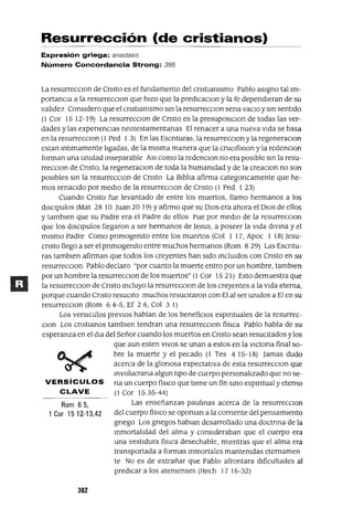 Rom 65,
1 Cor 1512-13,42
Resurrección (de cristianos)
Expresión griega: anastas/s
Número Concordancia Strong: 386
La resurrecClon de Cnsto es el fundamento del cnstIamsmo Pablo aSIgno tallm-
portanCla a la resurrecClon que hIZO que la predlcaclOn y la fe dependIeran de su
valIdez ConsIdero que el cnstlamsmo sm la resurrecClon sena vaClo y sm sentIdo
(l Cor 15 12-19) La resurrecclOn de Cnsto es la presuposIClon de todas las ver-
dades y las expenencIas neotestamentanas El renacer a una nueva vIda se basa
en la resurrecclOn (1 Ped 1 3) En las Escnturas, la resurreCClOn yla regeneraClon
estan mtlmamente lIgadas, de la mIsma manera que la cruClfixlOn y la redenclOn
forman una umdad mseparable ASI como la redenclOn no era posIble sm la resu-
rrecClon de Cnsto, la regeneraClon de toda la humamdad y de la creaClon no son
posIbles sm la resurrecClon de Cnsto La BIblIa afirma categoncamente que he-
mos renacIdo por medIo de la resurreCClOn de Cnsto (1 Ped 1 23)
Cuando Cnsto fue levantado de entre los muertos, llamo hermanos a los
dISClpulos (Mat 28 10 Juan 20 19) Yafirmo que su DIOS era ahora el DIOS de ellos
y tamblen que su Padre era el Padre de ellos Fue por medIo de la resurrecClon
que los dISClpulos llegaron a ser hermanos de Jesus, a poseer la vIda dlvma y el
mIsmo Padre Como pnmogemto entre los muertos (Col 1 17, Apoc 1 18) Jesu-
cnsto llego a ser el pnmogemto entre muchos hermanos (Rom 8 29) Las Escntu-
ras tamblen afirman que todos los creyentes han sIdo mclUIdos con Cnsto en su
resurrecClon Pablo declaro "por cuanto la muerte entro por un hombre, tamblen
por un hombre la resurrecClon de los muertos" (1 Cor 15 21) Esto demuestra que
la resurrecClon de Cnsto mcluyo la resurrecClon de los creyentes a la vIda eterna,
porque cuando Cnsto resuCIto muchos reSUCItaron con El al ser umdos a El en su
resurrecClon (Rom 64-5, Ef 26, Col 3 1)
Los versICulos preVIOS hablan de los benefiCIos espIrItuales de la resurrec-
Clan Los cnstIanos tamblen tendran una resurrecClon físICa Pablo habla de su
esperanza en el dIa del Señor cuando los muertos en Cnsto sean reSUCItados y los
que aun esten VIVOS se unan a estos en la vICtona final so-
bre la muerte y el pecado (1 Tes 415-18) Jamas dudo
acerca de la glonosa expectatIva de esta resurrecClon que
mvolucrana algun tIpO de cuerpo personalIzado que no se-
VERSíCULOS na un cuerpo fíSICO que tIene un fin smo espIrItual y eterno
CLAVE (1 Cor 1535-44)
Las enseñanzas paulmas acerca de la resurrecclOn
del cuerpo fíSICO se opoman a la comente del pensamIento
gnego Los gnegos hablan desarrollado una doctrma de la
mmortalIdad del alma y conSIderaban que el cuerpo era
una vestIdura físIca desechable, mIentras que el alma era
transportada a formas mmortales mantemdas eternamen
te No es de extrañar que Pablo afrontara dlfícultades al
predICar a los atemenses (Hech 17 16-32)
382
 
