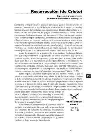 Rom 14;
1 Cor 1542
VERSíCULOS
CLAVE
Resurrección (de Cristo)
Expresión griega: anastas/s
Número Concordancia Strong: 386
En la BIblIa se regIstran vanos casos de personas a qUIenes DIos levanto de los
muertos ElIas resucIto al hIJo de la vIUda, Jesus resuCIto al hIJo de otra vIUda y
tamblen a Lazaro Sm embargo esas resurreccIones dIfieren totalmente de la re-
surrecclOn de Cnsto (anastasls, en gnego) Ellos resucItaron para volver a monr
mIentras que Cnsto resucIto para vIvIr para sIempre Ellos resucItaron en un esta-
do de condenaclOn por su Impureza, mIentras que Cnsto resucIto mcorruptlble
Ellos resucItaron sm regIstrar cambIos en su constItuClon flslCa, mIentras que
Cnsto resucIto slgmficatlvamente dlstmto Cuando Jesus se levanto de entre los
muertos fue slmultaneamente glonficado, transfigurado y convertIdo en espmtu
vlvlficante Al reSUCItar, fue glorIficado (Luc 24 26), su cuerpo fue transfigurado
en uno glorIOSO (FIl 3 21) Yfue hecho un espmtu vlvlficante (1 Cor 15 45)
Antes de su cruclfixlOn y resurrecCIón Jesus declaro 'ha llegado la hora
para que el HIJo del Hombre sea glonficado De cIerto, de CIerto os dIgo, que SI el
grano de tngo no cae en tIerra y muere, queda solo, pero SI muere, lleva mucho
fruto" (Juan 1223-24) Este anuncIO descnbe perfectamente la resurrecClon Pa
blo tamblen uso esta IlustraclOn al comparar la glona de la resurrecclOn de Cnsto
con la semIlla sembrada en muerte que luego surge a la vIda Pablo empleo esta
IlustraClon para dar respuesta a dos preguntas con respecto a la resurrecclOn
"¿Como resuCItaran los muertos? ¿Con que cuerpo vendran?" (1 Cor 1535)
Pablo responde al prImer mterrogante de esta manera "NeCIo, lo que tu
SIembras no se VIVIfica SI no muere antes" (1 Cor 15 36), lo que se corresponde con
lo dICho por el Señor en Juan 1224, ademas de explIcarse reCIprocamente El gra
no debe monr antes de brotar y crecer Pablo se explaya al responder a la segunda
pregunta y el Espmtu lo msplra para develar este mIsteno Nuevamente toma
como ejemplo el grano de tngo yrevela que el cuerpo postenor a la resurrecClon es
dIferente en su forma del que ha sIdo sembrado Por medIo de un proceso blOlogl-
ca ese umco grano se transforma en una espIga de tngo En
esencIa, el grano y la espIga son uno solo y lo mIsmo, solo
que la espIga es creCImIento VIVO y una mamfestaClon pos
tenor del grano En resumIdas cuentas, la espIga es la glona
del grano o el grano glonficado
Esta IlustraClon demuestra que el cuerpo de Jesus re-
sucItado era totalmente dIferente del cuerpo que habla
sIdo sepultado En SU muerte fue sembrado en corrupClon,
deshonra y debIlIdad, pero en su resurrecclOn apareClo
perfecto en glona y poder El cuerpo natural de Jesus como
ser humano se transformo en cuerpo espmtual, y, al mIs-
mo tIempo, llego a ser espmtu vlvlficante
383
 