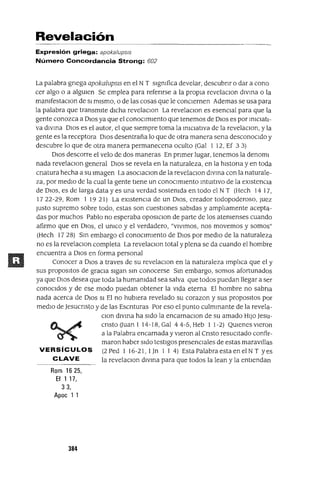 Revelación
Expresión griega: apoka/ups/s
Número Concordancia Strong: 602
La palabra gnega apokalupsls en el N T signIfica develar, descubnr o dar a cono
cer algo o a algUlen Se emplea para refenrse a la propia revelaClon dlvma o la
manIfestaClon de SI mismo, o de las cosas que le conciernen Ademas se usa para
la palabra que transmite dicha revelaclOn La revelaClon es esenClal para que la
gente conozca a DIOS ya que el conOClmlento que tenemos de DIOS es por InIClatl-
va dIVma DIOS es el autor, el que siempre toma la mlclatlva de la revelaclOn, y la
gente es la receptora DIOS desentraña lo que de otra manera sena desconocido y
descubre lo que de otra manera permanecena oculto (Gal 1 12, Ef 33)
DIOS descorre el velo de dos maneras En pnmer lugar, tenemos la denoml
nada revelaClon general DIOS se revela en la naturaleza, en la hlstona y en toda
cnatura hecha a Su Imagen La asoClaClonill; la revelaclOn dIVma con la naturale-
za, por medio de la cual la gente tiene un conOClmlento mtUltlvo de la eXistenCia
de DIOS, es de larga data y es una verdad sostenIda en todo el N T (Hech 1417,
1722-29, Rom 1 1921) La eXlstenCla de un DIOS, creador todopoderoso, Juez
Justo supremo sobre todo, estas son cuestiones sabidas y amp]¡amente acepta-
das por muchos Pablo no esperaba oposlclon de parte de los atenIenses cuando
afirmo que en DIOS, el UnICO y el verdadero, "VIVimos, nos movemos y somos"
(Hech 17 28) Sm embargo el conOClmlento de DIOS por mediO de la naturaleza
no es la revelaClon completa La revelaClan total y plena se da cuando el hombre
encuentra a DIOS en forma personal
Conocer a DIOS a traves de su revelaCIOn en la naturaleza Imp]¡ca que el y
sus propOSltOS de gracIa sigan sm conocerse Sm embargo, somos afortunados
ya que DIOS desea que toda la humanIdad sea salva que todos puedan llegar a ser
conocidos y de ese modo puedan obtener la Vida eterna El hombre no sabna
nada acerca de DIOS SI El no hubiera revelado su corazon y sus propOSltOS por
mediO de Jesucnsto y de las Escnturas Por eso el punto culmmante de la revela-
Clan dlvma ha Sido la encarnaClon de su amado HIJO Jesu-
cnsto(JuanI14-18,GaI44-5,Heb 11-2) QUlenesvleron
a la Palabra encarnada y vieron al Cnsto reSUCitado confir-
maron haber Sido testigos presenciales de estas maravl!las
VERSíCULOS (2Ped 1 16-21, lJn 114) EstaPalabraestaenelNT yes
CLAVE la revelaClon dlvma para que todos la lean y la entiendan
Rom 1625,
Ef 1 17,
33,
Apoc 1 1
384
 