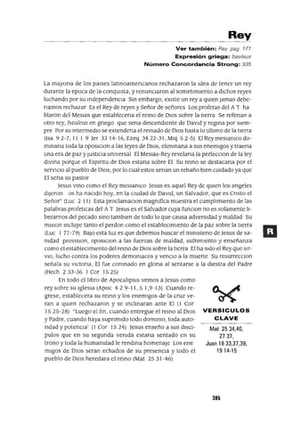 Mat 25 34,40,
2737,
Juan 1833,37,39,
19 14-15
Rey
Ver también: Rey pag 171
Expresión griega: bas//eus
Número Concordancia Strong: 935
La mayona de los paises latmoamencanos rechazaron la Idea de tener un rey
durante la epoca de la conqUIsta, y renuncIaron al sometImIento a dIChos reyes
luchando por su mdependencla Sm embargo, eXIste un rey a qUIen Jamas debe-
namos rechazar Es el Rey de reyes y Señor de señores Los profetas del A T ha
blaron del MeSlas que establecena el remo de DIos sobre la tIerra Se refenan a
otro rey, basIleus en gnego que sena descendIente de DavId y regma por sIem-
pre Por su mtermedlO se extendena el remado de DIos hasta lo ultImo de la tIerra
(Isa 92-7,1119 Jer 33 I4-I6,Ezeq 3422-3I,Mlq 52-5) EIReymeslanIcodo-
mmana toda la OposlClon a las leyes de DIOS, elImmana a sus enemIgos y traena
una era de paz y JustICIa unIversal El Meslas-Rey revelana la perfecClon de la ley
dlvma porque el Espmtu de DIOS estana sobre El Su remo se destacana por el
servICIo al pueblo de DIOS, por lo cual estos senan un rebaño bIen cUIdado ya que
El sena su pastor
Jesus vmo como el Rey meSlanICO Jesus es aquel Rey de qUIen los angeles
dIjeron os ha nacIdo hoy, en la cIUdad de DavId, un Salvador, que es Cnsto el
Señor" (Luc 2 11) Esta proclamaclOn magnIfica muestra el cumplImIento de las
palabras profetICas del A T Jesus es el Salvador cuya funclOn no es solamente lI-
berarnos del pecado smo tamblen de todo lo que causa adversIdad y maldad Su
mlslon mcluye tanto el perdon como el estableCImIento de la paz sobre la tIerra
(Luc 1 77-79) BaJO esta luz es que debemos buscar el mlnIsteno de Jesus de sa-
nIdad provlslon, oposlclon a las fuerzas de maldad, sufnmlento y enseñanza
como el establecImIento del remo de DIOS sobre la tIerra El ha sIdo el Rey que slr-
VIO, lucho contra los poderes demOnIacos y venClo a la muerte Su resurrecclOn
señala su vlctona, El fue coronado en glona al sentarse a la dIestra del Padre
(Hech 233-36 1 Cor 1525)
En todo el lIbro de ApocalIpsIs vemos a Jesus como
rey sobre su IglesIa (Apoc 42 9-11,5 1,9-13) Cuando re-
grese, establecera su remo y los enemigos de la cruz ve-
ran a qUien rechazaron y se mclmaran ante El (1 Cor
1525-28) "Luego el fm, cuando entregue el remo al DIOS VERSICULOS
y Padre, cuando haya supnmldo todo dommlo, toda auto- CLAVE
ndad y potenCIa' (1 Cor 1524) Jesus enseño a SUS dISCI-
pulas que en su segunda venIda estana sentado en su
trono y toda la humanIdad le rendma homenaje Los ene
mIgas de DIOS seran echados de su presencIa y todo el
pueblo de DIOS heredara el remo (Mat 25 31-46)
385
 