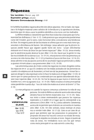 Mat 1322,
Luc 8'14;
1 Tlm 617
Riquezas
Ver también: Mamon pag 325
Expresión griega: p/outos
Número Concordancia Strong: 4149
En la BIblia la palabra nqueza descnbe dos Ideas opuestas Por un lado, las nque
zas o la holgura matenal como señales de la bendIClon y la aprobaclOn dIvmas,
mIentras que en otros casos la palabra IdentlÍica a los ncos con los malvados
La BIblia establece claramente que DIOS hIZO todas las cosas para que la hu-
mamdad las dIsfrutara (1 TIm 6 17) Cada poseslOn que una persona pueda tener
Viene del Creador, por lo tanto, todo bIenestar debe consIderarse una bendIClon
de DIOS En nmguna parte de las Escnturas se afirma que en SI sea malo tener po-
seSIones o abundanCla de bIenes Sm embargo Jesus adVIerte que la ploutos (tl-
queza) puede hacer que algUlen quede fuera del remo "1 Cuan dIfíCllmente
entraran en el remo de DIOS los que tIenen nquezasT" (Mar 10 23) Jesus enseño
que la opulenCIa puede destrUlr la paz (Mat 6 24-34), hacer que la gente no vea
las necesIdades de los demas (Luc 16 19-31), mterponerse entre las personas y el
acceso a la VIda eterna (Mar 10 17-27) Ytraernos el JUlCIO de DlOS (Luc 12 16-21)
Jesus advlftlO a sus dISClpulos acerca de no acumular nquezas personales y alabo
a qUlenes renuncIaban a sus poseslOnes (Mat 6 19, 19 29)
Las amonestaClones de Cnsto contra las nquezas no estan dmgIdas contra
las nquezas en SI Lo que El condena son las malas actItudes de las personas en
cuanto a la adqUlslCIon de bIenestar y el mal uso de las poseslOnes AnSIar las tl-
quezas ahoga la VIda espmtual como lo hace la maleza en el tngal (Mat 1322) El
SIervo que no qUlSO perdonar fue condenado por ese apetito desordenado de po-
seer mas nquezas (Mat 1823-35) No fue la nqueza la que marco el destmo del
hombre nco, smo su egOlsmo (Luc 16 19-26) Pablo resumIO el tema pnnClpal de
estas parabolas cuando dIJO "raIZ de todos los males es el amor al dmero" (1 TIm
610)
Lo mas peligroso es cuando la nqueza comIenza a dommar la VIda de una
persona En toda la BIblia se adVIerte acerca de esta actitud
Idolatra haCia los bIenes matenales (Luc 141524) Sata-
nas tento a Jesus msmuandole que pUSIera las nquezas
matenales y el poder en el lugar que le corresponde a la
VERSíCULOS adoraClon a DIOS (Mat 48 9), YJesus adVIerte claramente
CLAVE acerca de no permitIr que el dmero se conVIerta en nuestro
amo (Mat 624) En este sentIdo, Jesus mstruye al Joven
nco a vender todo (Mar 1017-22) Este es un caso de al-
gUlen que permItIo que las poseslOnes lo poseyeran El
propOSItO de Jesus fue hacerle conocer su estado de escla-
vitud que le ImpedIa su entrada al remo Segun el punto de
VIsta de Jesus, los verdaderos ncos son los que tIenen
como meta prmClpal en su VIda servIrlo como Rey
386
 