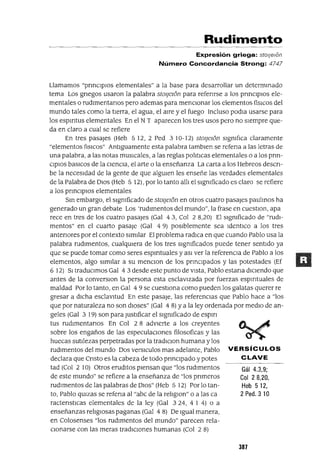 Gál 4.3,9;
Col 28,20,
Heb 512,
2 Pedo 3 10
Rudimento
Expresión griega: stoljelon
Número Concordancia Strong: 4747
Llamamos "prmCIplos elementales" a la base para desarrollar un determmado
tema Los gnegos usaron la palabra stOlje](5n para refenrse a los pnnCIplOs ele-
mentales o rudlmentanos pero ademas para menCIonar los elementos físlCos del
mundo tales como la tIerra, el agua, el alre y el fuego Incluso podla usarse para
los espmtus elementales En el N T aparecen los tres usos pero no sIempre que-
da en claro a cual se refiere
En tres pasajes (Heb 512, 2 Ped 310-12) stOljelOn slgmflca claramente
"elementos flSlCOS" AntIguamente esta palabra tamblen se refena a las letras de
una palabra, a las notas musIcales, a las reglas pohtlcas elementales o a los prm-
ClPIOS baslCos de la CIenCia, el arte o la enseñanza La carta a los Hebreos descn-
be la necesIdad de la gente de que algUIen les enseñe las verdades elementales
de la Palabra de DIOS (Heb 5 12), por lo tanto alh el slgmficado es claro se refiere
a los prinCIpIOs elementales
Sm embargo, el slgmficado de stOljelOn en otros cuatro pasajes paulmos ha
generado un gran debate Los 'rudImentos del mundo", la frase en cuestlOn, apa
rece en tres de los cuatro pasajes (Gal 43, Col 2 8,20) El slgmficado de "rudI-
mentos" en el cuarto pasaje (Gal 4 9) pOSIblemente sea IdentlCo a los tres
antenores por el contexto SImIlar El problema radlCa en que cuando Pablo usa la
palabra rudImentos, cualqUIera de los tres slgmficados puede tener sentIdo ya
que se puede tomar como seres espmtuales y aSI ver la referenCIa de Pablo a los
elementos, algo slml!ar a su menClon de los prinCIpados y las potestades (Ef
6 12) SI tradUCImos Gal 43 desde este punto de VIsta, Pablo estana dlClendo que
antes de la converslOn la persona esta esclaVIzada por fuerzas espmtuales de
maldad Por lo tanto, en Gal 4 9 se cuestIOna como pueden los galatas querer re
gresar a dlCha esclavitud En este pasaje, las referenCias que Pablo hace a "los
que por naturaleza no son dIoses" (Gal 4 8) ya la ley ordenada por medIO de an-
geles (Gal 3 19) son para JustIficar el slgmficado de espm
tus rudlmentanos En Col 2 8 adVIerte a los creyentes
sobre los engaños de las especulacIOnes filosoficas y las
huecas sutilezas perpetradas por la tradlclon humana y los
rudImentos del mundo Dos verslculos mas adelante, Pablo VERSíCULOS
declara que Cnsto es la cabeza de todo pnnClpado y potes CLAVE
tad (Col 2 10) Otros erudItos pIensan que "los rudImentos
de este mundo" se refiere a la enseñanza de "los pnmeros
rudImentos de las palabras de DIOS" (Heb 5 12) Por lo tan-
to, Pablo qUlzas se refena al "abc de la rehglOn" o a las ca
ractenstlcas elementales de la ley (Gal 324, 4 I 4) o a
enseñanzas rehglOsas paganas (Gal 4 8) De Igual manera,
en Colosenses "los rudImentos del mundo" parecen rela-
CIonarse con las meras tradlClOnes humanas (Col 2 8)
387
 