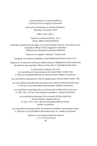 Glosano Holman de termmoS bibhcos
© 2003 por The Livmgstone Corporaton
Pubhcado por Broadman & Holma.n Pubhshers,
Nashvllle, Tennessee 37234
ISBN 0-8054-2829-1
ClasIficaclOn deCimal Dewey 220 3
Temas BIBLIA-DICCIONARIOS
Pubhcado ongmalmente en mgles con el tItulo Holman TreasUIY ofKey BIble Words,
copyrIght © 2000 por The Livmgstone CorporatlOn
Pubhcado por Broadman & Holman Pubhshers
Tracl.ucclOn al español Acl.nana E iessore FIrpi
TIpografla de la ediCion castellana A&W pub1Ishmg ElectronIc SeNIces, Inc
Algunos de los articulos escntos por Phihp Comfort se adaptaron de obras pubhcadas
previamente pero agotadas Phihp Comfort tiene el copynght de tales obras
A menos que se mdique otra cosa,
las citas bibhcas se han tomado de la VerslOn Rema Valera 1960,
© 1960 por SOCiedades Bibhcas en Amenca Latma Usadas con permIso
Las citas bibhcas marcadas RV 1909 se tomaron de la VerslOn Rema-Valera 1909
Las citas bibhcas marcadas NVI se tomaron de la Nueva VerslOn InternaCional,
© 1999 por la SOCiedad Bibhca InternaclOna.1 Usadas con permiso
Las CItaS bIb]¡cas marcadas LBLA se tomaron de La BIbha de las Amencas,
© 1986, 1995, 1997 por The Lockman FoundatlOn Usadas con permiso
Las citas bibhcas marcadas VP se tomaron de DIOS habla hoy,
VerSIon Popular, segunda edicIon
© 1966, 1970, 1979, 1983 por SocIedades BIb]¡cas Umdas
Usadas con permiso
Las citas bibhcas marcadas BTRV se tomaron de la Bibha Textual Rema Valera,
© 1999 por la SocIedad Bibhca Iberoamencana, Inc Usadas con permiso
Impreso en los Estados Umdos de Amenca
1 2 3 4 5 07 06 05 04 03
EB
 