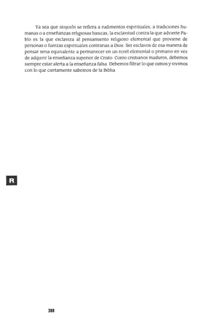 Ya sea que stOlJe16n se refiera a rudImentos espmtuales, a tradICIones hu-
manas o a enseñanzas relIgIOsas baslCas, la esclavItud contra la que advIerte Pa-
blo es la que esclavIza al pensamIento relIgIOSO elemental que prOVIene de
personas o fuerzas espmtuales contranas a DIOS Ser esclavos de esa manera de
pensar sena eqUIvalente a permanecer en un nIvel elemental o pnmano en vez
de adqumr la enseñanza supenor de Cnsto Como cnstlanos maduros, debemos
sIempre estar alerta a la enseñanza falsa Debemos filtrar lo que Olmos yVIVImos
con lo que CIertamente sabemos de la BIblIa
388
 