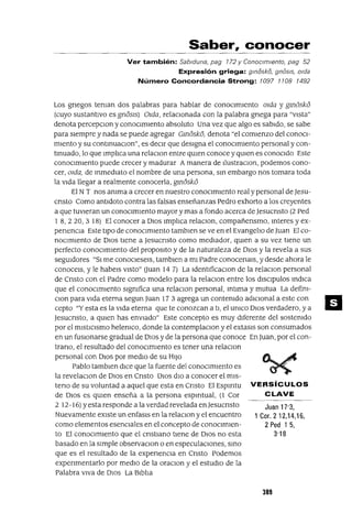 Juan 17'3,
1 Cor. 212,14,16,
2 Ped 1 5,
3'18
Saber, conocer
Ver también: Sablduna, pag 772 Y ConoCImIento, pag 52
Expresión griega: gmiSskiS, gniSsls, olda
Número Concordancia Strong: 7097 7708 7492
Los gnegos teman dos palabras para hablar de conOClmlento Olda y gm6sk6
(cuyo sustantIvo es gn6Sls) Olda, relaclOnada con la palabra gnega para "vIsta"
denota percepClon y conOClmlento absoluto Una vez que algo es sabIdo, se sabe
para sIempre y nada se puede agregar Gm6sk6, denota "el comIenzo del conoCl-
mIento y su contmuaclon", es deClr que desIgna el conOCImIento personal y con-
tmuado, lo que lmphca una relaclon entre qUIen conoce y qUien es conocIdo Este
conOClmlento puede crecer y madurar Amanera de llustraClon, podemos cono-
cer,Olda, de mmedlato el nombre de una persona, sm embargo nos tomara toda
la vIda llegar a realmente conocerla, gmósk6
El NT nos amma a crecer en nuestro conOCImIento real y personal de Jesu-
cnsto Como antldoto contra las falsas enseñanzas Pedro exhorto a los creyentes
a que tUVIeran un conoClmlento mayor y mas a fondo acerca de Jesucnsto (2 Ped
1 8,220,3 18) El conocer a DIOS lmpl1ca relaClon, compañensmo, mteres y ex-
penencIa Este tIpO de conOCImIento tamblen se ve en el EvangelIo de Juan El co-
nOClmlento de DIOS tIene a Jesucnsto como medIador, qUien a su vez tIene un
perfecto conOCImIento del proposlto y de la naturaleza de DIOS y la revela a sus
segUidores "SI me conoClesels, tamblen a mI Padre conocenars, ydesde ahora le
conocelS, y le habels VISto" auan 14 7) La IdentlficaClon de la relaclon personal
de Cnsto con el Padre como modelo para la relaclon entre los dlSClpulos mdlCa
que el conOCImIento sIgmfica una relaclOn personal, mtlma y mutua La defim-
Clon para vIda eterna segun ]llan 17 3 agrega un contemdo adlClonal a este con
cepto "Y esta es la vIda eterna que te conozcan a tI, el umco DlOS verdadero, ya
Jesucnsto, a qUIen has envIado" Este concepto es muy dIferente del sostemdo
por el mIstICIsmo helemco, donde la contemplaclon y el extaslS son consumados
en un fUSIonarse gradual de DIOS y de la persona que conoce En ]llan, por el con-
trano, el resultado del conOCImIento es tener una relaclon
personal con DIOS por medlO de su HIJO
Pablo tambren dICe que la fuente del conOClmlento es
la revelaClon de DIOS en Cnsto DIOS dIO a conocer el mlS-
teno de su voluntad a aquel que esta en Cnsto El ESpIrItu VERSíCULOS
de DIOS es qUIen enseña a la persona espIrItual, (1 Cor CLAVE
2 12-16) Yesta responde a la verdad revelada en Jesucnsto
Nuevamente eXIste un enfasls en la relaClon y el encuentro
como elementos esenCIales en el concepto de conOCImIen-
to El conOCImIento que el cnstlano tIene de DIOS no esta
basado en la sImple observaclon o en especulacIones, smo
que es el resultado de la expenenCla en Cnsto Podemos
expenmentarlo por medIO de la oraClon y el estudIO de la
Palabra VIVa de DIOS La Blbl1a
389
 
