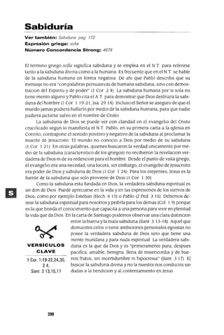 1 Cor. 1:19-22,24,30,
24,
Sant 313,15,17
Sabiduría
Ver también: Sablduna pag 172
Expresión griega: sofla
Número Concordancia Strong: 4678
El termino gnego safia slgmfica sablduna y se emplea en el NT para refenrse
tanto a la sablduna dIVina como a la humana Es frecuente que en el N T se hable
de la sablduna humana en forma negativa De ahl que Pablo descnba que su
mensaje no era "con palabras persuasivas de humana sablduna, SinO con demos-
traclOn del Espmtu y de poder" (l Cor 24) La sablduna humana por SI sola no
tiene mento alguno y Pablo cita el A T para demostrar que DIos destrUlra la sabl-
duna del hombre (1 Cor 1 19-21, Isa 29 14) Incluso el Señor se aseguro de que el
mundo jamas pudiera hallarlo por mediO de la sablduna humana, para que nadie
pudiera Jactarse salvo en el nombre de Cnsto
La sablduna de DIOS se puede ver con clandad en el evangelio del Cnsto
cruCificado segun lo mamfiesta el N T Pablo, en su pnmera carta a la IgleSia en
Connto, contrapone el sentido pOSitiVO y negativo de la sablduna al proclamar la
muerte de Jesucnsto El mundo no conoclo a DIOS por mediO de su sablduna
(1 Cor I 21) En otras palabras, qUienes buscaron la verdad umcamente por me-
diO de la sablduna (caractenstlCo de los gnegos) no reCibieron la revelaclOn ver-
dadera de DIOS m de su redenclOn para el hombre Desde el punto de vista gnego,
el evangelio era una necedad, una locura, sm embargo, el evangelio de Jesucnsto
era poder de DIOS y sablduna de DIOS (1 Cor 1 24) Para los creyentes, Jesus es la
fuente de la sablduna que solo proviene de DIOS (l Cor 1 30)
Como la sablduna esta fundada en DIOS, la verdadera sablduna espmtual es
un don de DIOS Puede apreciarse en la Vida y en las expresIOnes de los siervos de
DIOS, como por ejemplo Esteban (Hech 6 10) o Pablo (2 Ped 3 15) Debemos de-
sear la sablduna espmtual para nosotros y pedirla para los demas (Col 1 9) porque
es la que brinda el conocimiento que capacita a una persona para vIvir en plemtud
la Vida que da DIOS En la carta de Santiago podemos observar una clara dlstlnclOn
entre la buena y la mala sablduna (Sant 3 13-18) Aquel que
demuestra celos o tiene ambiCiones personales egOlstas no
posee la verdadera sablduna de DIOS SinO que tiene una
mente mundana y para nada espmtual La verdadera sabl-
VERSíCULOS duna es la que da DIOS y es "pnmeramente pura, despues
CLAVE paCifica, amable, bemgna, llena de mlsencordla y de bue-
nos frutos, sm Incertidumbre m hlpocresla" (Sant 3 17) El
buscar la sablduna diVina y no la nuestra nos conduClra Sin
dudas a la bendlclon y al contentamiento en Jesus
390
 