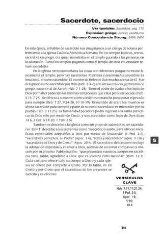 Sacerdote, sacerdocio
Ver también: Sacerdote, pag 173
Expresión griega: Jlereus, jlerateuma
Número Concordancia Strong: 2409, 2406
En esta época, al hablar de sacerdote nos ImagInamos a un clengo de sotana per
teneClente a la IglesIa Catóhca Apostohca Romana En los tIempos blbhcos, pereus,
sacerdote en gnego, era qUIen mlmstraba en el templo gUIando a las personas en
la adoraCIón Tanto los templos paganos como el templo de DIOS en Jerusalen te-
man sacerdotes
En la IglesIa neotestamentana las cosas son dIferentes porque no eXIste fI-
sICamente el templo, pero hay sacerdotes El pnmer y preemInente sacerdote es
Jesucnsto, el sumo sacerdote El escntor de Hebreos dICe mucho acerca de El Fue
deSIgnado sumo sacerdote por DIOS (Heb 5 4-6) con un sacerdoCIo, perateuma en
gnego, supenor al de Aaron (Heb 7 1-28) TIene el poder de cUIdar a los hIJOS de
DIOS por haber padecIdo las mIsmas tentacIones que ellos pero sm pecado (Heb
4 15,726) Se ofreclO a SI mIsmo como cordero SIn mancha para qUItar el pecado
para sIempre (Heb 727, 924-28, 10 10-19) ReSUCItado de entre los muertos es
ahora sacerdote para sIempre y parte de su sumo sacerdoCIO es Interceder por su
pueblo (Heb 7 17,25) La humamdad pecadora podra mgresar a la santa presen-
CIa de DIOS solo por medIO de Cnsto, y son aceptados como hIJOS de DIOS auan
146,2 Cor 5 18-20, 1 Tlm 25)
Tamblen se descnbe a la IgleSIa como un grupo de sacerdotes, un sacerdo-
CIO El N T descnbe a los creyentes como "sacerdocIo santo, para ofrecer sacn-
fiClos espIrItuales aceptables a DIOS por medIO de Jesucnsto" (l Ped 2 S},
"sacerdotes para DIOS, su Padre" (Apoc 1 6), "reyes y sacerdotes" (Apoc 5 10) Y
"sacerdotes de DIOS y de Cnsto" (Apoc 20 6) El sacerdOCIO del cnstmno mcluye
la adoraClon espIrItual y el amor a DIOS, ademas de accIOnar compasIvo y ora-
Clan por su proJlmo Pablo escnblO "que presentels vuestros cuerpos en sacnfl-
CIO VIVO, santo, agradable a DIOS, que es vuestro culto raCIonal" (Rom 12 1)
Cada cnstmno ofrece todo su cuerpo a Cnsto y cada Igle-
sIa se ofrece por completo a Cnsto Por lo tanto, es en
Cnsto y por Cnsto que el sacerdOCIO de los creyentes se
ejercIta y es efectIVO
VERSíCULOS
CLAVE
Heb.7.11,17,21,24;
1 Ped.2:5,
Apoc 1:6;
5'10;
20.6
391
 