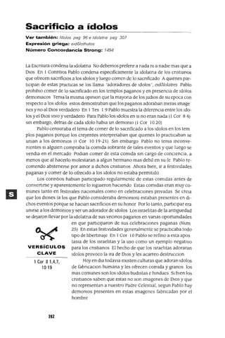 1 Cor 81,4,7,
1019
Sacrificio a ídolos
Ver también: Idolos pag 96 e Idolatna pag 307
Expresión griega: eld81othutos
Número Concordancia Strong: 1494
La Escntura condena la Idolatna No debemos prefenr a nada nI a nadIe mas que a
DIOS En 1 ConntlOs Pablo condena especIficamente la Idolatna de los cnstIanos
que ofrecen sacnficlos a los Idolos y luego comen de lo sacnficado AqUIenes par-
tICIpan de estas practICas se los llama 'adoradores de Idolos', eld6101atres Pablo
prohlblo comer de lo sacnficado en los templos paganos y en presenCIa de Idolos
demonIacos Tema la mIsma opmlOn que la mayona de los Judlos de su epoca con
respecto a los Idolos estos demostraban que los paganos adoraban meras Image
nes y no al DIos verdadero En 1Tes 1 9 Pablo muestra la dIferenCIa entre los Ido-
los y el DIos VIVO y verdadero Para Pablo los Idolos en SI no eran nada (1 Cor 8 4)
sm embargo, detras de cada Idolo habIa un demonIo (1 Cor 10 20)
Pablo censuraba el tema de comer de lo saCrIficado a los Idolos en los tem
plos paganos porque los creyentes mterpretaban que qUIenes lo practICaban se
uman a los demomos (1 Cor 1019-21) Sm embargo Pablo no tema mconve-
mentes SI algUIen compraba la comIda sobrante de tales eventos y que luego se
vendla en el mercado PodIan comer de esta comIda sm cargo de conCIenCIa, a
menos que al hacerlo molestaran a algun hermano mas debll en su fe Pablo re-
comendo abstenerse por amor a dIChos cnstIanos Ahora bIen, Ir a festIVIdades
paganas y comer de lo ofreCIdo a los Idolos no estaba permItIdo
Los conntlos hablan partIcIpado regularmente de estas comIdas antes de
convertIrse y aparentemente lo sIgUIeron haCIendo Estas comIdas eran muy co-
munes tanto en festIvales naCIOnales como en celebraCIOnes pnvadas Se creIa
que los dIoses (a los que Pablo consIderaba demOnIOS) estaban presentes en dI-
chos eventos porque se haClan sacnfiClos en su honor Por lo tanto, partICIpar era
umrse a los demOnIOS y ser un adorador de Idolos Los Israelitas de la antlguedad
se dejaron llevar por la Idolatna de sus vecmos paganos en vanas oportUnIdades
en que partICIparon de sus celebraCIones paganas (Num
25) En estas festIVIdades generalmente se practICaba todo
tIpO de IIbertmaJe En 1Cor 10 Pablo se refino a esta apos
tasIa de los Israelitas y la uso como un ejemplo negatIVo
VERSíCULOS para los cnstlanos El hecho de que los Israelitas adoraran
CLAVE Idolos provoco la Ira de DIOS y les acarreo destrucclOn
Hoy en dla todavla eXIsten culturas que adoran Idolos
de fabncaClon humana y les ofrecen comIda y granos los
mas comunes son los Idolos budIstas e hmdues SI bIen los
cnstIanos saben que estas no son Imagenes de DIOS y que
no representan a nuestro Padre CelestIal, segun Pablo hay
demOnIOS presentes en estas Imagenes fabncadas por el
hombre
392
 
