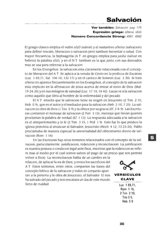 Luc 169,71,
Rom 116,
2 Tlm 210,
Tito 35,
Heb. 5 9
Salvación
Ver también: Sa/vaclOn pag 175
Expresión griega: satena saza
Número Concordancia Strong: 4991 4982
El gnego clasiCo emplea el verbo s6z6 (salvar) y el sustantIvo s6tena (salvaClon)
para definIr rescate, lIberaclOn o salvaClon pero tamblen bIenestar o salud Con
mayor frecuenCIa, la Septuagmta (A T en gnego) emplea parayasha (salvar en
hebreo) la palabra 56z6, y en el N T tamblen es la que Junto con sus denvados
mas se usa para refenrse a la salvaclOn
En los EvangelIos la salvaClon esta claramente relacIonada con el concep-
to de lIberaClon del A T Se apliCa a la venIda de Cnsto en la profeCla de Zacanas
(Luc 1 69,71, Sal 106 10, 132 17) Yen el cantlco de Slmeon (Luc 2 30) SI bIen
s6tena no aparece frecuentemente en los EvangelIos, el concepto de la salvaClon
esta ImplIClto en la afirmaClon de Jesus acerca de entrar al remo de DIos (Mat
1924-26) yen sus milagros de sanIdad (Luc 17 19, 1842) Lucas ve a la salvaclOn
como aquello que lIbra al hombre de la enfermedad y del pecado
El N T enseña que la salvaClon tiene su ongen en Jesucnsto (2 TIm 2 10,
Heb 5 9), que es el autor y el mediador para la salvaclOn (Heb 2 10, 7 25) La sal-
vaClOn es obra de DIos (1 Tes 5 9) Yla ofrece por su graCIa (Ef 2 8-9) Las Escntu-
ras contienen el mensaje de salvaclOn (2 Tlm 3 15), mensaje que llevan qUIenes
proclaman la palabra de verdad (Ef 1 13) La respuesta adecuada a la salvaclOn
es el arrepentImiento y la fe (2 Tlm 3 15, 1 Ped 1 9) Esto fue lo que prediCO la
IgleSia pnmltlVa al anunCiar al Salvador, jesucnsto (Hech 4 12, 1323-26) Pablo
proclamaba de manera espeCial la universalIdad del ofreCimIento dlvmo de sal-
vaClOn (Rom 1 16)
En las Escnturas hay otros termmos relaCIonados con el concepto de la sal-
vaClOn, partIcularmente JustlficaClon, redenClon y reconCll1aClon La JustlficaClon
es nuestra postura o condlClon legal ante DIOS, mIentras que la redenClon se refie-
re mas al medIO por el cual somos salvos (el pago de un preClo que nos permIte
volver a DIos) La reconCllIaClon habla de un cambIO en la
relaClon, de aplacar la Ira de DIOS, y evoca los sacnfiClOS del
A T Estos termmos, entre otros, comparten las bases del
concepto blb!lco de la salvaClon y todos en conjunto apun
tan a la persona y la obra de jesucnsto, el Salvador El nos VERSíCULOS
ha salvado del pecado y nos rescatara un dla de este mundo CLAVE
lleno de maldad
393
 