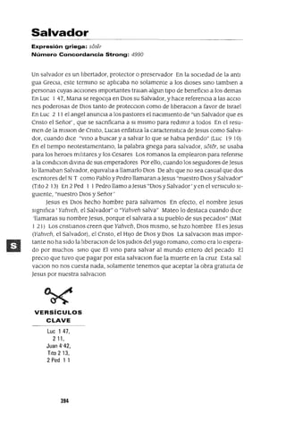 Salvador
Expresión griega: si5ter
Número Concordancia Strong: 4990
Un salvador es un lIbertador, protector o preservador En la socIedad de la antI
gua GrecIa, este termIno se aphcaba no solamente a los dIoses SInO tamblen a
personas cuyas aCCIones Importantes tralan algun tIpO de beneficIo a los demas
En Luc 1 47, Mana se regoCIja en DIOS su Salvador, y hace referencIa a las acclO
nes poderosas de DIOS tanto de protecCIon como de llberaclOn a favor de Israel
En Luc 2 11 el angel anunCIa a los pastores el naCImIento de "un Salvador que es
Cnsto el Señor' , que se sacnficana a SI mIsmo para redImIr a todos En el resu-
men de la mIsIon de Cnsto, Lucas enfatIza la caractenstlCa de Jesus como Salva-
dor, cuando dlCe "VInO a buscar y a salvar lo que se habla perdIdo" (Luc 19 10)
En el tlempo neotestamentano, la palabra gnega para salvador, s6ter, se usaba
para los heroes mlhtares y los Cesares Los romanos la emplearon para refenrse
a la condlClon dIVIna de sus emperadores Por ello, cuando los seguIdores de Jesus
lo llamaban Salvador, eqUIvaha a llamarlo DIOS De ahI que no sea casual que dos
escntores del N T como Pablo y Pedro llamaran a Jesus "nuestro DIOS y Salvador"
(TIto 2 13) En 2 Ped 1 1Pedro llamo a Jesus "DIOS y Salvador' y en el verslCulo SI-
gUIente, "nuestro DIOS y Señor'
Jesus es DIOS hecho hombre para salvarnos En efecto, el nombre Jesus
sIgmfIca 'Yahveh, el Salvador" o "Yahveh salva" Mateo lo destaca cuando dlCe
'llamaras su nombre Jesus, porque el salvara a su pueblo de sus pecados" (Mat
1 21) Los cnstIanos creen que Yahveh, DIOS mIsmo, se hIZO hombre El es Jesus
(Yahveh, el Salvador), el Cnsto, el HIJO de DIOS y DIOS La salvaclOn mas Impor-
tante no ha sIdo la hberaCIon de los JUdlOS del yugo romano, como era lo espera-
do por muchos SInO que El VInO para salvar al mundo entero del pecado El
preCIo que tuvo que pagar por esta salvaCIon fue la muerte en la cruz Esta sal
vaCIon no nos cuesta nada, solamente tenemos que aceptar la obra gratUIta de
Jesus por nuestra salvaCIon
VERSíCULOS
CLAVE
Luc 1 47,
2 11,
Juan 4'42,
Tlto213,
2 Ped 1 1
394
 
