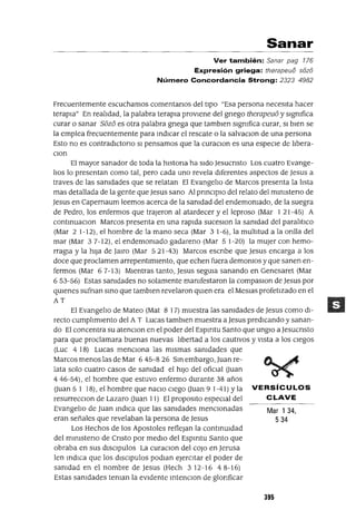 Mar 134,
534
Sanar
Ver también: Sanar pag 176
Expresión griega: therapeuó sózó
Número Concordancia Strong: 2323 4982
Frecuentemente escuchamos comentanos del tipO "Esa persona necesIta hacer
terapIa" En realIdad, la palabra terapIa provIene del gnego therapeu6 y sIgmfica
curar o sanar 56z6 es otra palabra gnega que tamblen sIgmfica curar, SI bIen se
la emplea frecuentemente para mdICar el rescate o la salvaclon de una persona
Esto no es contradlctono SI pensamos que la curaCIon es una especIe de IIbera-
CIon
El mayor sanador de toda la hlstona ha sIdo Jesucnsto Los cuatro Evange-
lIos lo presentan como tal, pero cada uno revela dIferentes aspectos de Jesus a
traves de las samdades que se relatan El EvangelIo de Marcos presenta la hsta
mas detallada de la gente que Jesus sano Al pnnclplo del relato del mmlsteno de
Jesus en Capernaum leemos acerca de la samdad del endemomado, de la suegra
de Pedro, los enfermos que trajeron al atardecer y el leproso (Mar I 21-45) A
contmuaClOn Marcos presenta en una raplda suceSlOn la samdad del paralItIco
(Mar 2 1-12), el hombre de la mano seca (Mar 3 1-6), la multItud a la onlla del
mar (Mar 37-12), el endemamado gadareno (Mar 51-20) la mUjer con hemo-
rragia y la hIJa de Jarro (Mar 5 21-43) Marcos escnbe que Jesus encarga a los
doce que proclamen arrepentImIento, que echen fuera demomos y que sanen en-
fermos (Mar 67-13) MIentras tanto, Jesus segUIa sanando en Genesaret (Mar
6 53-56) Estas samdades no solamente mamfestaron la campasIon de Jesus por
qUIenes sufnan smo que tamblen revelaron qUIen era el MesIas profetIzado en el
AT
El EvangelIo de Mateo (Mat 8 17) muestra las samdades de Jesus como dI-
recto cumplImIento del A T Lucas tambIen muestra a Jesus predICando y sanan-
do El concentra su atenclon en el poder del Espmtu Santo que unglo a Jesucnsto
para que proclamara buenas nuevas lIbertad a los cautIvos y vIsta a los CIegos
(Luc 4 18) Lucas menCIona las mIsmas samdades que
Marcos menos las de Mar 6 45-8 26 Sm embargo, Juan re-
lata solo cuatro casos de samdad el hIJO del oficIal auan
446-54), el hombre que estuvo enfermo durante 38 años
auan 5 I 18), el hombre que naclo cIego auan 91-41) Yla VERSíCULOS
resurrecclon de Lazaro auan 11) El propOSItO especIal del CLAVE
EvangelIo de Juan mdICa que las samdades mencIonadas
eran señales que revelaban la persona de Jesus
Los Hechos de los Apostoles reflejan la contmUIdad
del mmlsteno de Cnsto por medIO del Espmtu Santo que
obraba en sus dISCIpulos La curaClan del cOJo en Jerusa
len mdICa que los dlsCIpulos podIan ejercItar el poder de
samdad en el nombre de Jesus (Hech 3 12-16 4 8-16)
Estas samdades teman la eVIdente mtenCIon de glonficar
395
 
