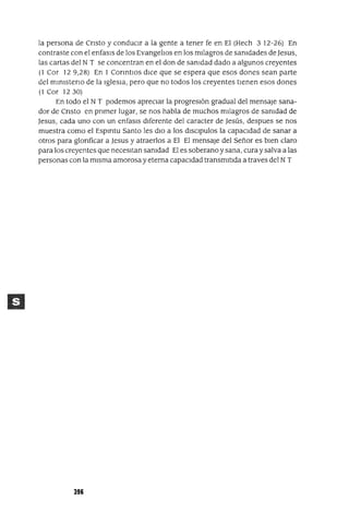 la persona de CrIsto y conduCIr a la gente a tener fe en El (Hech 3 12-26) En
contraste con el enfasls de los EvangelIos en los mIlagros de sanIdades de Jesus,
las cartas del N T se concentran en el don de sanIdad dado a algunos creyentes
(1 Cor 129,28) En 1 COrIntIos dIce que se espera que esos dones sean parte
del mInIsterIO de la IgleSIa, pero que no todos los creyentes tIenen esos dones
(1 Cor 1230)
En todo el N T podemos aprecIar la progresIón gradual del mensaje sana-
dor de CrIsto en prImer lugar, se nos habla de muchos mIlagros de sanIdad de
Jesus, cada uno con un enfasls dIferente del caracter de Jesús, despues se nos
muestra como el Espmtu Santo les dIo a los dlsclpulos la capacIdad de sanar a
otros para glorIficar a Jesus y atraerlos a El El mensaje del Señor es bIen claro
para los creyentes que necesItan sanIdad El es soberano y sana, cura y salva a las
personas con la mIsma amorosa y eterna capacIdad transmItIda a traves del NT
396
 