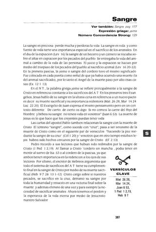 Mat 2628,
Mar 1424,
Juan 6 53,
1 Ped 12,19,
Heb 97
Sangre
Ver también: Sangre pag 177
Expresión griega: jalma
Número Concordancia Strong: 129
La sangre es precIosa pIerde mucha y perderas la vIda La sangre es vIda y como
fuente de vIda tIene una ImportancIa especIal en el sacnficIO de los ammales En
el dla de la explaCIon (Lev 16) la sangre de un becerro y un carnero se roCIaba so-
bre el altar en explaCIon por los pecados del pueblo Se entregaba la vIda del am-
mal a cambIo de la vIda de las personas El JUICIO Yla explaCIon se haCIan por
medIO del traspaso de los pecados del pueblo al sacnficIO ammal (Lev 1620-22)
En la pnmera pascua, la Jalilla o sangre del cordero tuvo el mIsmo slgmficado
Fue colocada en cada puerta como señal de que ya habIa ocurrIdo una muerte (la
del ammal sacnficado), por lo tanto el Angel de la muerte paso por alto esas ca-
sas (Ex 12 I 13)
En el N T , la palabra gnega Jmilla se refiere pnnCIpalmente a la sangre de
Cnsto en referencIa constante a los sacnficlos del A T En los pnmeros tres Evan
gelIos, Jesus hablo de su sangre en la ultIma cena en referencIa a un nuevo pacto
es deCIr su muerte sacnficIaI y su ImportanCIa redentora (Mat 2628, Mar 1424
Luc 22 20) El EvangelIo de Juan expresa el mIsmo pensamIento pero en un con
texto dIferente De cIerto de CIerto os dIgo SI no comels la carne del HIJO del
Hombre ybebels su sangre no tenels vIda en vosotros" auan 653) La muerte de
Jesus es lo que hace que los creyentes puedan tener vIda
Las cartas del apostol Pablo tamblen relacIonan la sangre con la muerte de
Cnsto El termmo "sangre", como sucede con "cruz", pasa a ser smommo de la
muerte de Cnsto como en el sIgUIente par de versICulos "haCIendo la paz me-
dIante la sangre de su cruz' (Col I 20) y' vosotros que en otro tIempo estabaIs le-
JOs habels sIdo hechos cercanos por la sangre de Cnsto (Ef 2 13)
Pedro recordo a sus lectores que hablan sIdo redImIdos por la sangre de
Cnsto (1 Ped I 2,19) Al llamar a Cnsto 'cordero sm mancha, podla tener en
mente al sIervo de Isa 53 o al cordero de la pascua, ya que
ambos tIenen ImportanCIa en la redenCIOn a los oJos de sus
lectores Por ultImo, el escntor de Hebreos argumenta que
todo el sIstema de sacnficlos del A T tIene su cumplImlen-
tofinal en la sangre de Cnstopormedlo de su muerte sacn- VERSíCULOS
fiCIal (Heb 9728 131-12) Cnsto cargo sobre SI nuestros CLAVE
pecados, se sacnfico en la cruz, derramo su sangre por
toda la humamdad y resucIto en una vICtona final sobre la
muerte y ademas elImmo de una vez y para sIempre la ne-
cesIdad de sacnficar ammales Ahora tenemos el perdon y
la esperanza de la vIda eterna por medIo de Jesucnsto
nuestro Salvador
397
 