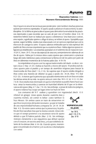 Isa 585,
Joel1 14,215,
Zac 8 19
Ayuno
Expresion hebrea: tsom
Número Concordancia Strong: 6685
Hoy el ayuno es una de las tecmcas para perder peso pero tamblen muchas personas
ayunan por motIvos espmtuales El ayuno ayuda a practIcar el autocontrol y la auto
dlsclplma En la Blbha se practlCaba el ayuno para demostrar la senedad de las practI-
cas espmtuales y para recordar que no solo de pan vIve el hombre (Deut 84) El
sustantIvo hebreo tsom se traduce por ayuno o abstmenCla Una frase poco comun,
mna napsho, slgmficaba opnmlr o afllglr el alma y se refiere al ayuno EJemphfica que
ayunar, segun la Blbha estaba mas relaClonado con un eJercIClo espmtual que con la
mtenclOn de castIgar la carne El ayuno ademas enfatIzaba que la VIda espmtual del
pueblo de DIOS era mas Importante que su eXlstenCla fislca Habla algunos ayunos re-
hglosos ya establecIdos Los lsraehtas ayunaban en el solemne dla de explaClon (Lev
16 29 31, Num 29 7) Era un dla especial de oraClon y arrepentlmlento ademas de un
dla de ayuno Habla por lo menos otros cuatro ayunos que comenzaron a practlCar
luego del ex1l10 bab1l0ruco para conmemorar la hberaClon de los Judlos por parte de
DIOS en dIferentes momentos de la hlstona Judla (Zac 8 18-19)
Acompañaban el ayuno con los SIgnos tradlClOnales del duelo es deClr, ves
tlan C1l1ClO (l Rey 21 27) Esdras se humIllo a traves del ayuno El profeta ]oel de-
claro ayunos para el pueblo y un tIempo de asamblea rellglOsa para buscar la
mlsencordla de DIOS Uoel I 14,2 15) Se supoma que el ayuno estaba dmgldo a
DIOS como una manera de obtener su gUla y ayuda (Ex 3428, Deut 99, Esd
8 21-23) A menos que la persona que ayunaba mantuvIera su fe en DIOS en todas
las demas areas de su VIda su ayuno sena en vano (Isa 58 5-12 ]er 4 11-12, Zac
7 4-8) DIOS estaba mas mteresado en que la voluntad de su pueblo fuera hacerJUs-
tlCla amar la mlsencordla y cammar en huml!dad delante de El que en la obser
vancla del ayuno (Mlq 6 7 Zac 7 8-10) Sm embargo a pesar de todos los pehgros,
el ayuno todavla hoy ocupa un lugar entre los hIJOS de DIOS
Los cnstlanos del N T oraban y ayunaban con regulandad (Hech 13 3
nesteu6 en gnego) ]esus ayuno durante cuarenta dlas y
cuarenta noches, sm comer m beber como tamblen lo
hIZO MOlses En ambos casos se trato de sItuaClones en
que DIOS los proveyo del poder necesano ya que se trataba
de una Imposlbllldad humana (comparar Ex 2418 3428 VERSíCULOS
Mat 42) En estos casos vemos que la presencia y la pala- CLAVE
bra de DIOS saCiaban mas que la mIsma comIda ]esus mdl-
ca que el tIempo postenor a su ascenSlOn sena de ayuno
debIdo a que El habna partIdo (Mar 2 19) Sm embargo,
mstruyo claramente a sus segUldores que deblan ayunar
con el corazon, en secreto ante DIOS, y no por exhIbIrse de
lante de los demas (Mat 6 16-18) Cuando ayune, manten-
gase concentrado en el Señor y en su dlvma voluntad para
con usted
31
 