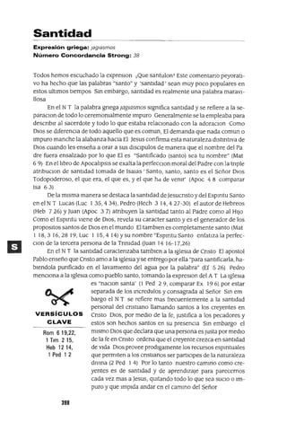 Rom 619,22,
1Tlm 215,
Heb 1214,
1 Ped 1 2
Santidad
Expresión griega: jag/asmas
Número Concordancia Strong: 38
Todos hemos escuchado la expreslon ¡Que santulonT Este comentano peyoratI-
vo ha hecho que las palabras "santo" y 'santIdad' sean muy poco populares en
estos ultImas tIempos Sm embargo, santIdad es realmente una palabra maravI-
llosa
En el NT la palabra gnega jagmsmos SIgnifica santIdad y se refiere a la se-
paraclon de todo lo ceremOnialmente Impuro Generalmente se la empleaba para
descnblr al sacerdote y todo lo que estaba relaCIOnado con la adoraClon Como
DIOS se dIferenCIa de todo aquello que es comun, El demanda que nada comun o
Impuro manche la alabanza haCIa El Jesus confirma esta naturaleza dlstmtlva de
DIOS cuando les enseña a orar a sus dlsclpulos de manera que el nombre del Pa
dre fuera ensalzado por lo que El es "SantIficado (santo) sea tu nombre" (Mat
6 9) En elltbro de Apocaltpsls se exalta la perfecClon moral del Padre con la tnple
atnbuclOn de santIdad tomada de ISalas 'Santo, santo, santo es el Señor DIOS
Todopoderoso, el que era, el que es, y el que hd de venir' (Apoc 4 S comparar
Isa 63)
De la mIsma manera se destaca la santIdad deJesucnsto y del Espmtu Santo
en el NT Lucas (Luc 135,434), Pedro (Hech 3 14,427-30) el autor de Hebreos
(Heb 7 26) YJuan (Apoc 3 7) atnbuyen la santIdad tanto al Padre como al HIJO
Como el Espmtu vIene de DIOS, revela su caracter santo y es el generador de los
proposltOS santos de DIOS en el mundo El tamblen es completamente santo (Mat
1 IS,316,2S19,Luc 1 15,414)ysunombre"EspmtuSanto enfatlzalaperfec-
Clan de la tercera persona de la Tnnldad (Juan 14 16-17,26)
En el NT la santIdad caractenzaba tamblen a la IgleSIa de Cnsto El apostol
Pablo enseño que Cnsto amo a la IgleSIa y se entrego por ella "para santIficarla, ha-
blendola punficado en el lavamIento del agua por la palabra" (Ef 5 26) Pedro
menCIona a la IgleSia como pueblo santo, tomando la expreslon del A T La IgleSIa
es "naClon santa' (1 Ped 2 9, comparar Ex 19 6) por estar
separada de los mcredulos y consagrada al Señor Sm em
bargo el NT se refiere mas frecuentemente a la santIdad
personal del cnstlano llamando santos a los creyentes en
VERSíCULOS Cnsto DIOS, por medIO de la fe, JustIfica a los pecadores y
CLAVE estos son hechos santos en su presenCIa Sm embargo el
mIsmo DIOS que declara que una persona es Justa por medIO
de la fe en Cnsto ordena que el creyente crezca en santIdad
de VIda DIOS provee prodlgamente los recursos espmtuales
que permiten a los cnstlanos ser partICIpes de la naturaleza
dlvma (2 Ped 1 4) Por lo tanto nuestro cammo como cre-
yentes es de santIdad y de aprendIzaje para parecernos
cada vez mas a Jesus, qUItando todo lo que sea SUCIO o Im-
puro y que ImpIda andar en el cammo del Señor
398
 