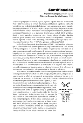 Rom 619,22,
1 Cor 1 30,
2 Tes 2'13,
Heb, 12 14
Santificación
Expresión griega: jag/asmas jag/8zo
Número Concordancia Strong: 37, 38
El termmo gnego para santificar,¡agIazo, slgmfica separar para uso exclusIvo de
DIOS o diferenciarse de lo comun De alli que santlficaclOn slgmfique ser hecho
como DIOS, que es distinto de todo lo demas y, en consecuenCia, santo La pala-
bra gnega para santificar se refiere al proceso que en prinCipIO es perfecto, SI bien
no es alcanzable todavla Aunque no somos completamente santos, nos relaclO
namos con DIos como SI ya lo fueramos Esto lo vemos en Heb 10 10 (en LBLA)
donde el verbo' santificar" se expresa como "hemos sido santificados", dando a
entender que el presente es el resultado de una acclOn del pasado La santlfica-
Clan es algo que ha sido hecho una vez y para siempre, pero cuyo efecto conti-
nua, segun lo expresa Heb 10 14 "a los que esta santificando" (NV1)
La ConfesIOn Bautista de New Hampshlre (EE UU , 1833) declara "Creemos
que la santificaclOn es el proceso por el cual, segun la voluntad de DIOS, somos
hechos partICipes de su santidad Es un trabajo progresIvo que comienza con la
regeneraClon y se Instala en el corazon de los creyentes por medIO de la presen-
Cia y el poder del Espmtu Santo, garante y consolador, con el uso continuo de los
medIOs señalados en espeCial la Palabra de DIOS, el autoexamen, la negaClon de
uno mismo, el velar y el adorar" (Articulo X) Esta defimclOn nos ayuda a dlstln
gUlr a la santlficaClon de la regeneraclOn ya que esta ultima nos remite al iniCiO
de la vida cnstlana Tamblen se diferenCia la santlficaClOn de la glonficaclOn, la
cual se centra en la consumaClon de la obra dIVIna en el creyente Para simplifi-
car, podemos deCir que la regeneraClan se refiere al comienzo de la salvaClon, la
santificaclOn va en el medio, y la glonficaClon al final de la salvaClon
Para señalar la diferenCia entre santificaclOn y JustlficaClon debemos dete-
nernos para analizar en detalle En pnmer lugar, la Justlficaclon, al Igual que la
regeneraclOn, se refiere al comienzo de la expenenCla cnstlana, SI bien no es ex
clUSIVO de ese momento, la defimclOn citada de la ConvenClon Bautista enfatiza
el caracter progresIvo de la santlficaClon Segundo, la JUStl-
ficaClon se refiere a un dICtamen JudICial por parte de DIOS,
por medio del cual los creyentes son absueltos de toda cul-
pa en forma Instantanea y considerados legalmente Justos
La santlficaClon, como la regeneraClon y la glonficaClon, VERSíCULOS
centra su atenClon en el poder transformador del Espmtu CLAVE
Santo en el caracter de los hiJOS de DIOS En resumen, la
JustlficaClon es una declaraClon efectuada de una vez y
para siempre por parte de DIOS en su caracter de Juez La
santlficaClon es el cambio progresIvo que se da en la per-
sona Justificada que hace que el creyente llegue a ser parti-
Cipe de la santa naturaleza dIvina En consecuenCia, la
salvaclOn diVina de los creyentes Incluye un proceso conti-
nuo de santl[¡caclOn que nos acerca cada vez mas a DIOS
399
 
