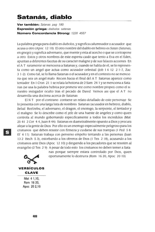 Satanás, diablo
Ver también: Satanas pag 180
Expresión griega: dlab%s satanas
Número Concordancia Strong: 1228 4567
La palabra gnega para dIablo es dwbolos, y sIgnIfica calumnIador o acusador que
acusa a otro (Apoc 12 10) El otro nombre del dIablo en hebreo es Satan (Satanas,
en gnego) y sIgnIfica adversano, que mIente y esta al acecho o que se contrapone
a otro Estos y otros nombres de este espmtu caldo que tento a Eva en el Eden,
apuntan a dIferentes facetas de su caracter malIgno y de sus falaces aCCIones En
el A T raramente se menCIona a Satanas y, cuando se habla de el, se lo represen-
ta como un angel que actua como acusador celestIal aob 1 6 12 2 1-7, Zac
3 1-2) Como tal, se lo llama Satanas o el acusador y en el contexto no se menclO
na que sea un angel malo ReClen haCIa el final del A T Satanas aparece como
tentador En 1Cron 21 1se relata la hlstona de 2 Sam 24 1Yse menCIona a Sata
nas (se usa la palabra hebrea por pnmera vez como nombre propIO) como el SI
nIestro InstIgador oculto tras el pecado de DaVId Vemos aSI que el A T no
desarrolla una doctnna acerca de Satanas
El NT por el contrano contIene un relato detallado de este personaje Se
lo presenta con una larga lIsta de nombres Satanas (acusador en hebreo), dIablo,
BelIal Beelzebu, el adversano, el dragan, el enemIgo, la serpIente, el tentador y
el malIgno Se lo descnbe como el Jefe de una hueste de angeles y como qUIen
controla al mundo gobernando espeClficamente a todos los Incredulos (Mat
25 41 2 Cor 4 4, Juan 844) Satanas es dIametralmente opuesto a DIOS y procura
alejar a la gente de DIos Por ello es un enemIgo espeCIalmente pelIgroso para los
cnstIanos que deben resIstIr con firmeza y CUIdarse de sus trampas (1 Ped 5 8
Ef 6 11) Satanas trabaja con perverso empeño tentando a las personas auan
132 Hech 53), estorbando a los obreros de DIos (1 Tes 2 18), acusando a los
cnstlanos ante DIos (Apoc 12 10) Ydmglendo a los pecadores que se resIsten al
evangelIo (2 Tes 2 9) Apesar de todo esto los cnstlanos no deben temer a Sata
nas porque sIempre estara controlado por DIOS, qUIen
oportunamente lo destrUlra (Rom 1620, Apoc 20 10)
VERSíCULOS
CLAVE
Mat 41,10,
Rom 1620,
Apoc 202,10
400
 