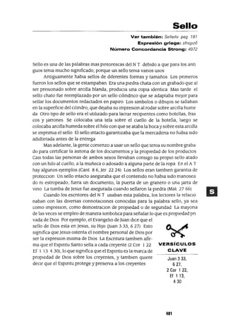Juan 3 33,
627,
2 Cor 1 22,
Ef 1 13,
430
Sello
Ver también: Sellado pag 787
Expresión griega: sfraglzo
Número Concordancia Strong: 4972
Sello es una de las palabras mas pIntorescas del NT debIdo a que para los antl
guas tema mucho slgmficado, porque un sello tema vanos usos
AntIguamente habla sellos de dIferentes formas y tamaños Los pnmeros
fueron los sellos que se estampaban Era una pIedra chata con un grabado que al
ser presIonado sobre arcIlla blanda, produCla una COpIa IdentIca Mas tarde el
sello chato fue reemplazado por un sello cllmdnco que se adaptaba mejor para
sellar los documentos redactados en papIro Los slmbolos o dIbUJOS se tallaban
en la superfiCIe del cIlIndro, que dejaba su ImpreslOn al rodar sobre arCIlla hume
da Otro tIpo de sello era el utIlIzado para lacrar recIpIentes como botellas, fras
cos y Jarrones Se colocaba una tela sobre el cuello de la botella, luego se
colocaba arcIlla humeda sobre el hIlo con que se ataba la boca ysobre esta arcIlla
se ImpnmIa el sello El sello mtacto garantIzaba que la mercadena no habIa SIdo
adulterada antes de la entrega
Mas adelante, la gente comenzo a usar un sello que tema su nombre graba
do para certIficar la autona de los documentos y la propIedad de los productos
CasI todas las personas de ambos sexos llevaban consIgo su propIO sello atado
con un hIlo al cuello, a la muñeca o adosado a alguna parte de la ropa En el A T
hay algunos ejemplos (Cant 86, Jer 2224) Los sellos eran tamblen garantIa de
protecclOn Un sello mtacto aseguraba que el contemdo no habla SIdo manosea
do m estropeado, fuera un documento, la puerta de un granero o una Jarra de
VInO La tumba de Jesus fue asegurada cuando sellaron la pIedra (Mat 2766)
Cuando los escntores del NT usaban esta palabra, los lectores la relaclO
naban con las dIversas connotacIOnes conocIdas para la palabra sello, ya sea
como ImpreslOn, como demostraclOn de propIedad o de segundad La mayona
de las veces se empleo de manera slmbolIca para señalar lo que es propIedad pn
vada de DIOS Por eJemplo, el EvangelIo de Juan dICe que el
sello de DIOS esta en Jesus, su HIJO Ouan 3 33,627) Esto
slgmfica que Jesus ostenta el nombre personal de DIOS por
ser la expreslOn mIsma de DIOS La Escntura tamblen afir-
ma que el Espmtu Santo sella a cada creyente (2 Cor 1 22 VERSíCULOS
Ef 1 13 4 30), lo que slgmfica que el Espmtu es la marca de C LAVE
propIedad de DIOS sobre los creyentes, y tamblen qUIere
deCIr que el Espmtu protege y preserva a los creyentes
401
 