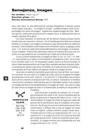 Rom 829,
lCor 1549,
2 Cor 3 18,
44,
Col 310
Semejanza, imagen
Ver también: Imagen pag 97
Expresión griega: e/kan
Número Concordancia Strong: 1504
Hace unos años en una publICidad de camaras fotograficas el famoso temsta
Andre Agassl salIa decIr La Imagen lo es todo' La BIblIa tamblen tIene su pro-
pIO eslogan en cuanto a la Imagen "la gente fue creada a Imagen de DIOs' Mlen
tras que los comercIales promocIonan la Imagen físICa la BIblIa promocIona la
Imagen espIrItual de la gente
Los seres humanos se dIferenCian de las demas cnaturas porque fueron
creados para ser como DIos Genesls 1 26-27 enseña que DIos determmo crear al
hombre y a la mUjer a su Imagen y semejanza y que tendnan domInIo sobre los
ammales Tanto hombres como mUjeres son semejantes (elk6n, en gnego) a DIos
(Gen 1 27) SI bIen la calda de la humamdad detenoro esta Imagen, no la destro
zo por completo Todavla hay suficIentes IndICIOS en nosotros de lo que una vez
fUImos y lo que podemos ser nuevamente por medIo de la obra de Cnsto
Cnsto es preemmentemente la Imagen de DIOS (2 Cor 44, Col 1 15 Heb
1 3) Esta referencIa se refiere exclUSIvamente a la deIdad de Cnsto Ver a Cnsto
es ver al Padre auan 149) En los pasajes CItados, Jesus es el DIOS encarnado, el
ultImo Adan que personIfica todo lo que DIOS esperaba que fuera el prImer Adan
La encarnaClon slgnIfíca que Jesus es hombre en el total sentido de la palabra, y
es el ejemplo de lo que debena ser algUIen creado a la Imagen de DIOS
JesucrIsto es tamblen el protOtIpO para todos los hIJOS de DIOS Los creyen
tes necesItan ser recreados a la Imagen de Cnsto, para aSI recuperar la Imagen
que perdIeron con la Calda Tanto Ef 4 24 como Col 3 10 descrIben esta creaClon
nueva de los creyentes a semejanza de DIOS, en JustIcIa santIdad de la verdad y
conocImIento verdadero Pablo declara que los redImIdos vuelven a ser creados
a la Imagen de DIOS y son transformados a la Imagen de CrIsto ASI como la Calda
de Adan afecto la Imagen de DIOS en la humanIdad, la redenClon de pecados la
restablece
Jesus hace que su pueblo se asemeje a El a la Ima
gen del HIJO de DIOS (Rom 829) Somos transformados de
glona en glona por el EspIrltu del Señor (2 Cor 3 18) La
VERSíCULOS conformIdad a la Imagen de Cnsto se logra por medIO del
CLAVE proceso de la santlficaclOn, que se completa con la resu-
rreCClon De allI que al crecer en nuestra relaclOn con DIOS
comenzamos a reflejar mas y mas la Imagen de Cnsto
hasta su regreso, cuando nuestros cuerpos seran trans
formados para ser como su cuerpo glonoso (FIl 3 21) La
restauraClon a la Imagen de Cnsto nos proyecta mas alla
del cuerpo pecamInoso Todos los creyentes seran trans
formados la Imagen terrenal sera reemplazada por una
Imagen celestIal (1 Cor 15 49)
402
 
