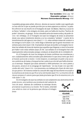 Señal
Ver también: Señal, pag 182
Expresión griega: semelOn
Número Concordancia Strong: 4592
La palabra grIega para señal, SemelOfl, denota un suceso vIsIble cuyo slgmficado
va mas alla de lo que se puede perCIbIr por su mera aparIencIa externa La pala-
bra semelOn se usa mucho en el EvangelIo de Juan En Mateo, Marcos y Lucas no
se llama "señales" a los mIlagros de Jesús, pero se habla de muchos "hechos de
poder" (dunamls, en grIego) Se los consIdera actos de mIserIcordIa y de poder dI-
VInO SIn embargo, en el EvangelIo de Juan los mIlagros de Jesús se presentan
desde una optlca totalmente dIstInta y se los consIdera "señales" A partIr de la
transformacIón del agua en VInO auan 2 1-11), estas señales tratan de conduCIr a
los testIgos a la fe auan 2 23) Jesús llega a lamentar que la gente necesItara ver
señales para creer auan 4 48) El propósIto de Juan al escrIbIrsu EvangelIo fue re-
latar las señales de Jesus de manera que aquellos que llegaran a creer lo hICIeran
por haber VIStO estas señales auan 20 30) Las señales en el EvangelIo han sIdo
expresamente seleccIonadas porque conducen al desarrollo de la verdadera fe
En el EvangelIo de Juan los mIlagros de Jesús confirman sus enseñanzas y
son cUIdadosamente selecCIonados para demostrar lo que Jesus tIene que decIr
al mundo acerca de SI mIsmo Aeste respecto, se asemejan en parte a las accIO-
nes slmbolIcas de lsaías y EzeqUIel en las cuales la aCCIón del que habla dramatl
za el mensaje Después que Jesús alImentó a 5000 personas con CInCO panes y
dos peces, anunCIó en la sInagoga de Capernaum "yo soy el pan VIVO que des-
cendlO del CIelo" auan 6 51) Los amonesta a no trabajar por el pan de este mun-
do que perece De manera SImIlar la curacIón del cIego de nacImIento se acopla a
la enseñanza de Jesús de que Él es la luz del mundo auan 9 5) La resurreccIón de
Lázaro prepara el camInO para que Jesús proclame que El es la resurrecClon y la
VIda auan 11 25)
En el EvangelIo de Juan las señales no son solamente una demostracIón de
poder dIVInO, SInO tamblen una revelaCIón del carácter dI-
VInO de Jesus Ademas de confirmar su mensaje dIVInO,
proclaman su persona y su mIsIón Por lo tanto, entender
una señal es creer en la persona que efectuo el mIlagro
Jesus VERSíCULOS
CLAVE
Juan 2:11;
3:2; 4 54;
10:41; 1147;
12:37; 20 30
403
 