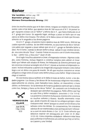 Juan 20 28,
1 Cor 8 5-6,
123
Señor
Ver también: Jehova pag 100
Expresion griega: kunos
Número Concordancia Strong: 2962
Entre los muchos tItulas que se le dan a Jesus, nInguno se emplea tan frecuente
mente como el de Señor, que aparece mas de 700 veces en el NT En pnmer lu-
gar eqUipara a Jesus con el "Señor" y Jehova del AT , que fuera traducIdo en el
AT gnego por kunos En segundo lugar, atnbuye a Jesus un tItulo que en esa
epoca se daba a los Cesares Por ultImo, se le daba a Jesus un tItulo que frecuen-
temente se le aSIgnaba a los dIoses paganos
En el A T gnego, el termIno kunos aparece mas de 9000 veces, 3000 de las
cuales eqUivale a adonal En las 6000 restantes, es una manera de deCIr Yahveh
LOS Judlos que segUlan a Jesus sablan que en el A T gnego se llamaba Señor a
DIOS Por lo tanto cuando le deClan Señor a Jesus sablan lo que estaban dICIen-
do era como decIrle "DIOs" Cuando Tomas se encontra con el Cnsto reSUCItado,
le dIJo' ¡Señor mIO, y DIos mlOT" auan 20 28)
En el sIglo 1muchos adoraron a Cesar, el emperador romano Algunas cIUda-
des, como Esmlrna, Incluso llegaron a constnnr templos para adorar al Cesar
Dado que hablan sIdo alIados de Roma, los habItantes de Esmlrna pensaron que
les convema constrUIr un templo (en el26 a C )donde se honrara al emperador ro-
mano Incluso rehusarse a adorar a la Imagen del emperador romano como Señor
llego a ser un delIto con pena de muerte De alJ¡ que muchos cnstlanos se vIeran
oblIgados a elegIr entre el Cesar como Señor yJesus como Señor ElegIr a Jesus era
elegIr el martlflo
En esa mIsma epoca tamblen se le daba el tItulo de Señor, kunos a las deI-
dades paganas Los dIoses y las dIosas de las lhlstenosas relIgIOnes naCIonales,
especIalmente en orIente, eran llamados kune (Señor, en masculIno) o kuna
(Señor, en femenInO) En la lIteratura de la epoca podemos apreciar que a dIoses
como ISIS, Serapls y OSlflS se les deCla "Señor" En contraste con la multItud de
deIdades que adoraban los paganos, Pablo afirmo que hay
un solo DIOS y Señor verdadero JesucrIsto (1 Cor 85-6)
Los pnmeros cnstlanos rechazaron el polItelsmo (creencIa
en muchos señores y dIOSeS) Resulta Interesante notar
VERSíCULOS que, desde el punto de vIsta de los antIguos gnegos estos
CLAVE cnstlanos eran 'ateos" porque no crelan en los dIoses y los
señores como los demas En consecuenCIa, los CrIstIanos
ademas de ser martlflzados eran persegUIdos por rehusar-
se a creer en estos dIoses (l Cor 123) Cnsto adVIerte que
debemos esperar ser persegUIdos por creer en El (Mat
1022-25) Como creyentes verdaderos debemos estar lIstos
para enfrentar el sufnmlento al confesar que hay un Señor,
un CamInO y una Verdad
404
 