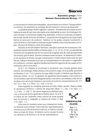 VERSíCULOS
CLAVE
Rom 1 1,
1 Cor. 7.21;
FiI 16,
1 Ped 2 16;
Apoc 1 1
Siervo
Expresión griega: dou/os
Número Concordancia Strong: 1401
La esclavitud es nuestra peor pesadIlla ¿QUIen desea ser esclavo? Aunque parez-
ca mentIra, los apostoles se Jactaban de ser esclavos o sIervos de Jesucnsto
La palabra gnega doulos slgmfica "esclavo", lIteralmente uno atado al otro
Expresa la Idea de que uno esta sUjeto a la voluntad de su amo En el antIguo Cer-
cano Onente la esclavItud estaba muy dIfundIda, SI bIen la economIa no depen-
dIa de ella Desde al menos el 3000 a C los pnslOneros de guerra eran la pnnClpal
fuente de provlslon de esclavos Tamblen se los podIa comprar localmente a
otros dueños o a mercaderes extranjeros que vendIan a los esclavos Junto con ro
pas, artIculas de bronce y otras mercadenas
Durante la era del ImperIO Romano, una gran parte de los extranjeros con-
qUlstados fueron esclavIzados en Roma (Apoc 615,1316,1918) Lacantldadde
esclavos era tan grande que en los InICIOS de la IglesIa una de cada dos personas
era esclava, por lo tanto, muchos cnstlanos eran esclavos Al aumentar el nume-
ro de esclavos en Roma, los que comenzaron a reCIbIr mejor trato eran los que
haClan trabajOS domestICas ya que se transformaban en sIrvIentes o empleados
de confianza, e Incluso algunos estableClan buenos negoCIos de los cuales se be-
nefiCIaban ellos y sus amos
El NT no condena la esclavItud m promueve una cruzada polItIca para
abolIrla SIn embargo, Pablo alIenta a los esclavos a que, en lo pOSIble, procuren
su lIbertad (1 Cor 7 21) Yparece ser que Pablo le pldlo a Filemon que lIberara a
Oneslmo (FIlem 15-16) En general, los apostoles amonestaban a los esclavos y
los sIrvIentes a que sIrvIeran dIlIgentemente a sus amos, aSI tamblen como les In-
dICaban a los amos que trataran a sus esclavos correcta y humanamente (Ef 69,
Col 4,1, I Tlm 62, Filem 16, I Ped 218-21)
Para expresar su completa sumlSlOn a Cnsto, Pablo, Jacobo, Pedro y Judas
se declararon esclavos o sIervos de JesucrIsto (Rom I 1, Gal I 10, Sant 1 1,
1 Y2 Ped 1 1, Jud 1) Ser sIervo expresa la absoluta sUJe-
Clan y devoClon de los apostoles al Señor Jesus En el NT
se habla de los creyentes como sIervos de Jesus porque
han reconoCIdo y aceptado el señono de Cnsto (1 Ped
2 16, Apoc 1 I)
Este termIno tamblen tIene una connotaClon honro
sa Muchas veces el tItulo "sIervo del rey" slgmficaba que la
persona era un ofiCIal al servIcIo del rey, lo cual se conSIde-
raba un tItulo de honor El termInO sIervo era por lo tanto
un calIficatIVO de honor y a la vez de subordInaClon
405
 