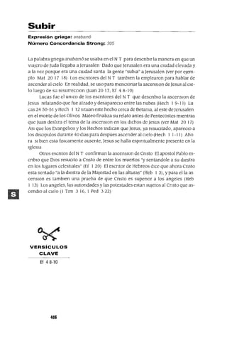 Subir
Expresión griega: anabamo
Número Concordancia Strong: 305
La palabra gnega anabamo se usaba en el N T para descnblr la manera en que un
viajero de Juda llegaba a Jerusalen Dado que Jerusalen era una cIUdad elevada y
a la vez porque era una cIUdad santa la gente "subla" a Jerusalen (ver por eJem-
plo Mat 20 17 18) Los escntores del N T tamblen la emplearon para hablar de
ascender al Cielo En realidad, se uso para mencIOnar la ascenslOn de Jesus al Cie-
lo luego de su resurrecclOn Ouan 20 17, Ef 4 8-10)
Lucas fue el umco de los escntores del N T que descnblo la ascenslOn de
Jesus relatando que fue alzado y desapareClo entre las nubes (Hech I 9-11) Lu
cas 24 50-51 YHech I 12 sltuan este hecho cerca de Betama, al este deJerusalen
en el monte de los Olivos Mateo finaliza su relato antes de Pentecostes mientras
que Juan desliza el tema de la ascenslOn en los dichos de Jesus (ver Mat 20 17)
ASI que los Evangelios y los Hechos indican que Jesus, ya resuCitado, apareClo a
los dlsClpulos durante 40 dlas para despues ascender al cielo (Hech I 1-11) Aho
ra SI bien esta flslcamente ausente, Jesus se halla espiritualmente presente en la
Iglesia
Otros escntos del N T confirman la ascenslOn de Cnsto El apostol Pablo es-
cnblO que DIos resuCito a Cnsto de entre los muertos "y sentandole a su diestra
en los lugares celestiales" (Ef I 20) El escntor de Hebreos dice que ahora Cnsto
esta sentado "a la diestra de la Majestad en las alturas" (Heb 1 3), Ypara ella as
censlOn es tamblen una prueba de que Cnsto es supenor a los angeles (Heb
I 13) Los angeles, las autondades ylas potestades estan sUjetos al Cnsto que as-
cendlo al Cielo (1 Tlm 3 16, I Ped 322)
VERSíCULOS
CLAVE
Ef 48-10
406
 