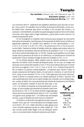 1 Cor 3,16,
619,
2 Cor 6 16,
Ef 221,
Apoe 21 22
Templo
Ver también: Santuano pag 779 Y Tabernaculo pag 793
Expresión griega: Ileran naos
Número Concordancia Strong: 2477 3485
Los escntores del NT emplearon dos palabras dIferentes para descnbIr el tem-
plo naos yjIeron En realIdad, naos se refiere al santuano del templo, al SItIO don
de habIta DIOS, mIentras que jIeron se refiere a los reCIntos del templo y al
santuano Generalmente, se usaba naos para desIgnar la parte Intenor del templo
conOCIda como lugar santo y lugar santIsImo, y jIeron para el atno extenor y el
templo propIamente dICho
En los EvangelIos se emplean estos termInaS para desIgnar las dos partes
del templo de]erusalen, mIentras que en las epIstolas de Pablo tIenen tambIen un
sIgmficado espmtual El vocablo naos aparece en seIS oportumdades (1 Cor
316-17,619,2 Cor 616, Ef 221,2 Tes 24) YjIeron una (1 Cor 9 13) en los escn-
tos de Pablo Cuando se refiere al templo como tal, emplea jIeron para IndICar el
lugar donde los sacerdotes ofreCIan sacnficIos de ammales (1 Cor 9 13), SItuado
en el atno extenor del templo (Ex 27-29,40) Cuando usa la palabra naos (el lugar
donde esta la presenCIa de DIOS) es en referenCIa a la abOmInaCIOn humana de
quebrantar la ley al usurpar el lugar de DIOS en el templo (2 Tes 2 3-4)
En los demas pasajes, Pablo emplea naos de manera metafonca cuando
descnbe al hombre como morada del Espmtu Santo En un caso, la Imagen del
santuano es el cuerpo del creyente (1 Cor 6 19) yen los demas dICe que el cuerpo
de Cnsto es la IgleSIa (1 Cor 3 16-17,2 Cor 6 16, Ef 221) Cuando el apostol Pa-
blo se refiere a la pureza sexual pregunta "¿O IgnOraIS que vuestro cuerpo es
templo [santuano] del Espmtu Santo, el cual esta en vosotros, el cual teneIS de
DIOS, y que no SOIS vuestros?"(1 Cor 6 19) Todo aquel que esta umdo espmtual-
mente al Señor es morada santa y su cuerpo pertenece al Señor QUIenes han
sIdo santIficados por DIOS son su santo templo (en contraste con el templo paga
no), umdos al Señor (no a una prostItuta) por mento de la presenCIa del Espmtu
Santo Es frecuente cometer el error de creer que 1 Cor
3 16-17 se refiere al creyente en forma partIcular, SIn em-
bargo, el umco pasaje que descnbe al creyente como tem-
plo de DIOS es 1Cor 6 19 SI vamos al texto ongInal gnego,
observamos IncuestIOnablemente que en 1Cor 3 se refiere VERSíCULOS
a la IglesIa local, porque dICe "¿no sabeIs que SOIS templo CLAVE
de DIOS, y que el Espmtu de DIOS mora en vosotros?"
En EfesIos, se descnbe a las IgleSIas locales como en-
tIdades VIvas, que van "crecIendo para ser un templo santo
en el Señor' (Ef 2 21) Pablo descnbIO a cada IgleSIa local
como morada espmtual dIVIna en cada cIUdad (Ef 2 22)
que creCIan Juntas hasta llegar a ser un santuano santo,
umco y umversal donde moraba la presenCIa del Señor
4D7
11
 