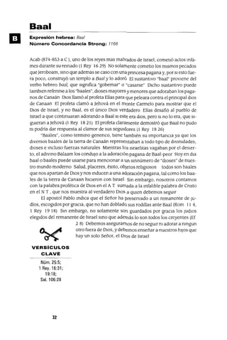 Baal
Expresión hebrea: Baa/
Número Concordancia Strong: 1168
Acab (874-853 a C), uno de los reyes mas malvados de Israel, cometIó actos mfa-
mes durante su remado (l Rey 16 29) No solamente cometlo los mIsmos pecados
queJeroboam, smo que ademas se caso con una pnncesa pagana y, por SI esto fue-
ra poco, construyó un templo a Baa] y lo adoró El sustantIvo "baal" provIene del
verbo hebreo baa], que sIgnIfica "gobernar" o "casarse" DIcho sustantIvo puede
tamblen refenrse a los "baales", dIoses mayores y menores que adoraban los paga-
nos de Canaán DIos llamó al profeta Elías para que peleara contra el prmClpal dIOs
de Canaan El profeta clamó a Jehová en el monte Carmelo para mostrar que el
DIos de Israel, y no Baal, es el ÚnICO DIos verdadero Elías desafió al pueblo de
Israel a que contmuaran adorando a Baal SI este era dIOS, pero SI no lo era, que SI-
gUIeran a Jehová (1 Rey 1821) El profeta claramente demostró que Baal no pudo
nI podría dar respuesta al clamor de sus seguIdores (l Rey 18 26)
"Baales", como termmo genenco, tIene tambIén su ImportanCIa ya que los
dIversos baales de la tIerra de Canaán representaban a todo tIpo de dIVInIdades,
dIoses e mcluso fuerzas naturales MIentras los IsraelItas vagaban por el deSIer-
to, el adlvmo Balaam los condUjO a la adoraCIón pagana de Baal-peor Hoy en dla
baal o baales puede usarse para menCIonar a 1m smnúmero de "dIoses" de nues-
tro mundo moderno Salud, placeres, éxIto, objetos relIgIOSOS todos son baales
que nos apartan de DIOS y nos mducen a una aclaraCIón pagana, tal como los baa-
les de la tIerra de Canaan hICIeron con Israel Sm embargo, nosotros contamos
con la palabra profétICa de DIOS en el A T sumada a la mfalIble palabra de Cnsto
en el N T , que nos muestra al verdadero DIOS a qUIen debemos segUIr
El apostol Pablo mdICa que el Señor ha preservado a un remanente de JU-
díos, escogIdos por gracIa, que no han doblado sus rodIllas ante Baal (Rom 11 4,
1 Rey 19 18) Sm embargo, no solamente son guardados por graCIa los Judlos
elegIdos del remanente de Israel smo que además lo son todos los creyentes (Ef
2 8) Debemos asegurarnos de no segUIr nI adorar a nmgun
~.JI!!JfIJI' otro fuera de DIOS, y debemos enseñar a nuestros hIJOS que
~ hay un solo Señor, el olas de Israel
VERSíCULOS
CLAVE
Núm. 25:5;
1 Rey. 16:31;
19:18;
Sal. 106:28
32
 