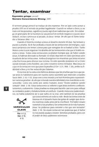 Mat 41,3,
Heb 218,
415
Tentar, examinar
Expresión griega: pe/raza
Número Concordancia Strong: 3985
El termInO gnego pelTaz6 se tradujo de dos maneras Por un lado como poner a
prueba (VP) en el sentIdo de probar legalmente Cuando se refiere a DIOS y a su
trato con las personas, slgmfica y puede slgmficar nada mas que esto SIn embar
go en gran parte de la Escntura se usa pelTaz6 en sentIdo negatIvo y qUIere deCIr
seduCIr, InCItar o provocar al pecado, es deCIr tentar De ahl que se llame tenta-
dor a Satanas (Mat 4 3)
Cuando el Espmtu condujo aJesus al deSIerto durante 40 dIas fue tentado y
puesto a prueba Su fe fue probada a traves de las tentaCIones del mahgno, cuyo
umco propOSltO era tentar a Jesus para que renegase de su lealtad a DIOS Tanto
Mateo como Lucas regIstran los detalles de las tentaCIones a las que el diablo so-
metlO a Jesus Todas estas tentaciones ocultaban trampas que, de haber cedido
Jesus, lo habnan desviado su llamado El relato deja bien en claro que Jesus sallo
tnunfante de las tentaciones Ambos Evangelios nos muestran que Jesus recurno
a las Escnturas para obtener esa vlctona En este episodIO podemos ver a Cnsto
Siendo tentado como hombre, aSI como nosotros somos tentados Mas Jesus no
cayo en la tentaclOn SInO que paso la prueba (2 Cor 521, Heb 726), probo su fi-
delidad a DIOS y no fue sedUCIdo por Satanas
El escntor de la carta a los Hebreos destaca que las pruebas que tuvo que pa-
sar Jesus lo habilitaron para ser nuestro sumo sacerdote que Intercede a nuestro
favor (Heb 2 18,4 15) Jesus VInO a este mundo y se hiZO hombre para expenmen-
tar nuestras pruebas de ahl que entiende nuestra debilidad y nos mamfiesta su ml-
sencordla Como era ciento por ciento humano, Jesus "mismo padeClo Siendo
tentado" (Heb 2 18) Estas tentaCIones se refieren a que Jesus enfrento conflictos
tensIOnes y sufnmlento Estas pruebas no eran para hacerlo caer SInO para reflejar
su verdadero poder y fortaleza frente al conflICto Cuando menCIona padeClmlen
tos, no habla solamente de lo que sufno en la cruz, SInO tamblen de las pruebas
que Jesus enfrento en toda su Vida desde las tentacIOnes de
Satanas en el deSierto hasta las gotas de sangre que derra-
mo mIentras oraba antes de la cruClfixlOn Por haber estado
sometIdo a las pruebas y las tentaCIones de la Vida humana
VERSíCULOS Jesus "es poderoso para socorrer a los que son tentados"
CLAVE (Heb 2 18) No eXiste tentaClon tan poderosa que el Señor
no nos pueda ayudar a resistIr Seremos probados, pero con
el poder de DIOS saldremos vlctonosos
408
 