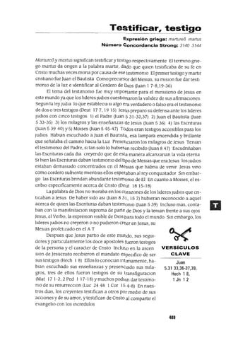 Juan
5.31 33,36-37,39,
Hech 1 8,
1 Jn 1 2
Testificar, testigo
Expresión griega: marture8 martus
Número Concordancia Strong: 3140 3144
Marture6 y martus slgmfican testIficar y testlgo respectIvamente El termmo gne-
go martus da ongen a la palabra martlr, dado que qUIen testIficaba de su fe en
Cnsto muchas veces mona por causa de ese testlmomo El pnmer testIgo y martlr
cnstlano fue Juan el BautIsta Como precursor del MesIas, su mIsIon fue dar testl
momo de la luz e IdentIficar al Cordero de DIOs auan 1 7-8,19-36)
El tema del testlmomo fue muy Importante para el mlmsteno de Jesus en
este mundo ya que los lIderes ludIos cuestloharon la valIdez de sus afirmaCIones
Segun la leyludIa lo que estableCla SI algo era verdadero o falso era el testlmomo
de dos o tres testIgos (Oeut 17 7, 19 15) Jesus preparo su defensa ante los lIderes
ludIOs con cmco testIgos 1) el Padre auan 5 31-32,37) 2) Juan el BautIsta auan
5 33-35) 3) los mIlagros y las enseñanzas de Jesus auan 5 36) 4) las Escnturas
auan 5 39 40) Y 5) MOlses auan 5 45-47) Todos eran testIgos accesIbles para los
Judlos Hablan escuchado a Juan el Bautlstti, esa lampara encendIda y bnllante
que señalaba el cammo haCIa la Luz PresencIaron los mIlagros de Jesus Teman
el testlmomo del Padre, SI tan solo lo hubler<1n reCIbIdo auan 847) Escudnñaban
las Escnturas cada dIa creyendo que de esta manera alcanzanan la VIda eterna
SI bIen las Escnturas daban testlmomo del tIpo de MesIas que eraJesus los ludIOS
estaban demasIado concentrados en el MesIas que habna de vemr Jesus vmo
como cordero sufnente mIentras ellos esperaban al rey conqUIstador Sm embar-
go las Escnturas bnndan abundante testlmomo de El En cuanto a MOlses, el es-
cnblo espeClficamente acerca de Cnsto (Oeut 18 15-18)
La palabra de DIos no moraba en los CC)razones de los lIderes ludIOS que cn-
tIcaban a Jesus De haber SIdo aSI auan 8 31, 15 7) hubIeran reconocIdo a aquel
acerca de qUIen las Escnturas daban testlmomo auan 5 39) Incluso mas, conta-
ban con la mamfestaclOn suprema de parte de DIos y la teman frente a sus OlaS
Jesus, el Verbo, la expreslOn VISIble de DIos para todo el mundo Sm embargo, los
lIderes ludIOS no creyeron o no pudIeron cré:er en Jesus, su
MesIas profetIzado en el A T
Oespues que Jesus partlo de este mundo, sus segUI-
dores y partIcularmente los doce apostoles fueron testIgos
de la persona y el caracter de Cnsto Inclm,o en la ascen VERSíCULOS
slon de Jesucnsto reCIbIeron el mandato espeCIfico de ser CLAVE
sus testIgos (Hech l 8) Ellos lo conoClan mtImamente, ha-
blan escuchado sus enseñanzas y presenCIado sus mIla-
gros, tres de ellos fueron testIgos de su transfiguraclOn
(Mat 17 1-2,2 Ped I 17-18) Ymuchos podl<3.n dar testlmo-
mo de su resurrecClon (Luc 24 48 1 Cor 15 4-8) En nues-
tros dlas, los creyentes testIfican a otros par medIO de sus
accIOnes y de su amor, y testIfican de Cnsto al compartIr el
evangelIo con los mcredulos
489
 