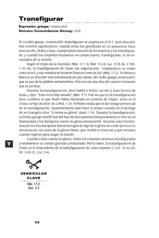 Transfigurar
Expresión griega: metamorfoo
Número Concordancia Strong: 3339
El vocablo gnego, metamorfoo (transfigurar) se emplea en el NT para descnblr
tres eventos slgmficatlVos cuando Jesús fue glonficado en su apanencIa flslca
ante Jacobo, Pedro yJuan, cuando Jesús resucItó de los muertos y fue transfigura-
do, y cuando los creyentes reClbamos un cuerpo nuevo, transfigurado, al ser le-
vantados de la muerte
Segun el relato de la Escntura (Mat 17 1-8, Mar 92-8, Luc 928-36, 2 Ped
1 16-18), la transfiguracIón de Cnsto fue espectacular "resplandeClo su rostro
como el sol, y sus vestIdos se hlCleron blancos como la luz" (Mat 17 2) En Mateo y
Marcos se descnbe esta transformaclOn por medIO del verbo gnego metamorfoo,
que es ralZ de la palabra metamorfosIs Esto nos da una Idea del camblO tremendo
que se prodUjO
Durante la transflguraclOn, OlOS habló a Pedro, Jacobo y Juan acerca de
Jesús, y dIJO "Este es mI HIJO amado" (Mar 9 7) Fue aSl que en la transfiguraclOn
DlOS confirmo lo que Pedro había declarado en Cesarea de Flhpos Jesús es el
Cnsto, el HIJO de DIOS En 2 Ped 1 16-18 Pedro relata que el fue testIgo presencIal
de la transflguraClón Aparentemente Juan hace lo proplO cuando en el prologo
de su Evangeho dlCe "y VImos su glona" auan 1 14) Durante la transfiguracIón,
la forma (gnego mOlje) real del HIJO de DIOS atravesó temporalmente el velo de su
humamdad y los dIScípulos vIeron su glona preexIstente Durante esta transfor-
maClón los tres dlSClpulos fueron testIgos de algo de la glona de Cnsto preVIa a su
encarnaClon, aSl como de la glona futura, que reClbló al resucItar y que veremos
cuando regrese para Juzgar al mundo
Cuando Cnsto vuelva en glona, todos los creyentes seremos transfigurados
y reClblremos un cuerpo glonoso y resucItado Por lo tanto, la transfiguraclOn de
Cnsto es el antecedente de la transfiguraClón de cada creyente (l Cor 1542-45,
Fll 320-21, Col 34)
VERSíCULOS
CLAVE
Mat. 17:2;
Mar 92
418
 