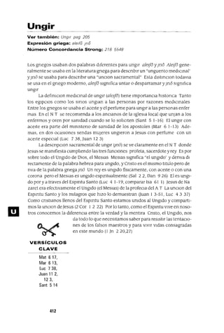 ID
Ungir
Ver también: Ungir pag 205
Expresión griega: aleda Ina
Número Concordancia Strong: 278 5548
Los gnegos usaban dos palabras dIferentes para ungIr aleifo y¡no Aleifo gene-
ralmente se usaba en la lIteratura gnega para descnblr un "unguento medICInal'
y¡no se usaba para descnblr una "unClon sacramental" Esta dlstInClon todavIa
se usa en el gnego moderno, aleifo slgmfica untar o desparramar y¡no slgmfIca
ungIr
La defInlclon medICInal de ungIr (aleifo) tIene ImportanCIa hlstonca Tanto
los egIpCIos como los smos unglan a las personas por razones medICInales
Entre los gnegos se usaba el aceIte y el perfume para ungIr a las personas enfer
mas En el N T se recomIenda a los ancIanos de la IglesIa local que unjan a los
enfermos y oren por samdad cuando se lo solICIten (Sant 5 1-16) El ungIr con
aceIte era parte del mInlsteno de samdad de los apostoles (Mar 61-13) Ade-
mas, en dos ocasIOnes sendas mUjeres ungIeron a Jesus con perfume con un
aceIte especIal (Luc 738, Juan 12 3)
La descnpclOn sacramental de ungIr (¡no) se ve claramente en el N T donde
Jesus se mamfiesta cumplIendo las tres funCIones profeta, sacerdote y rey Es por
sobre todo el UngIdo de DIOS, el Meslas Meslas slgmfica "el ungIdo' y denva dI
rectamente de la palabra hebrea para ungIdo, y Cnsto es el mIsmo tItulo pero de
nva de la palabra gnega ]no Un reyes ungIdo fisICamente, con aceIte o con una
corona pero el MesIas es ungIdo espmtualmente (Sal 22, Dan 926) El es ungI-
do por ya traves del Espmtu Santo (Luc 4 1-19, comparar Isa 61 1) Jesus de Na
zaret era efectIvamente el UngIdo (el MesIas) de la profeCla del A T La unClon del
Espmtu Santo y los mIlagros que hIZO lo demuestran auan 1 3-51, Luc 4 3 37)
Como cnstIanos llenos del Espmtu Santo estamos umdos al UngIdo y compartI-
mos la unClon de Jesus (2 Cor 1 2 22) Por lo tanto, como el Espmtu vIve en noso-
tros conocemos la dIferenCIa entre la verdad y la mentIra Cnsto, el UngIdo, nos
da todo lo que necesItamos saber para resIstIr las tentacIo-
nes de los falsos maestros y para VIVIr VIdas consagradas
en este mundo (1 Jn 220,27)
VERSíCULOS
CLAVE
Mat 617,
Mar 613,
Luc 7 38,
Juan 11 2,
123,
Sant 514
412
 
