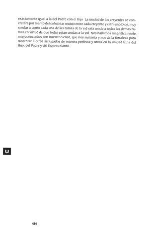 exactamente Igual a la del Padre con el HIJo La unidad de los creyentes se con-
cretara por mento del cohabitar mutuo entre cada creyente y el tri-uno DIOS, muy
similar a como cada una de las ramas de la vid esta unida a todas las demas ra-
mas en virtud de que todas estan unidas a la vid Nos hallamos magnlficamente
mterconectados con nuestro Señor, que nos sustenta y nos da la fortaleza para
sustentar a otros arraigados de manera perfecta y unlca en la unidad tnna del
HIJO, del Padre y del Espmtu Santo
414
 