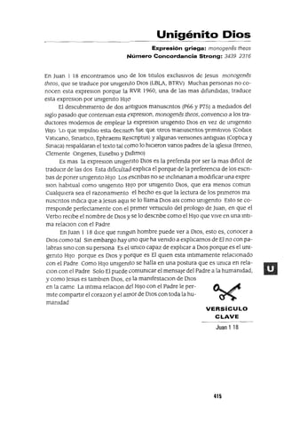 Unigénito Dios
Expresión griega: monogenes theos
....úmero Concordancia Strong: 3439 2316
En Juan 1 18 encontramos uno de los titulas exclusIvos de Jesus monogenes
theos, que se traduce por umgemto DIOS (LBLA, BTRV) Muchas personas no co-
nocen esta expreslOn porque la RVR 1960, una de las mas difundidas, traduce
esta expreslOn por umgemto HIJó
El descubnmlento de dos antiguos manuscntos (P66 y P75) a mediados del
siglo pasado que conteman esta éxpreslOn, monogenes theos, convenClO a los tra-
ductores modernos de emplear l¿l expreslOn umgemto DIos en vez de umgemto
'ril)D LD qu.c: 11WpU.SD c:SLa Óc:ClSlü1 'u'C 'L¡'u'C -.:tllffi í'í'1a.'í'l'uSCI'Affi Pllí'í't'A'Nffi I{C.OO'lL'C
VatICano, SInaItICO, Ephraeml Rescnptus) y algunas versIOnes antiguas (CoptIca y
Smaca) respaldaran el texto tal como lo hICIeron vanos padres de la IglesIa (Ireneo,
Clemente Ongenes, EusebIo y DIdimo)
Es mas la expreslOn umgeI11to DIos es la prefenda por ser la mas difíCIl de
traducIr de las dos Esta dlficultacl explIca el porque de la preferencIa de los escn-
bas de poner umgemto HIJO Los escnbas no se mclmanan a modIficar una expre
slon habItual como umgemto HIJo por umgemto DIOS, que era menos comun
CualqUIera sea el razonamIento el hecho es que la lectura de los pnmeros ma
nuscntos mdICa que a Jesus aqUl se lo llama DIos aSI como umgemto Esto se co-
rresponde perfectamente con el pnmer versICulo del prologo de Juan, en que el
Verbo reCIbe el nombre de DIos y se lo descnbe como el HIJo que vIVe en una mtI-
ma relaClon con el Padre
En Juan 1 18 dICe que nmgún hombre puede ver a DIOS, esto es, conocer a
DIOS como tal Sm embargo hay uno que ha vemdo a explIcarnos de El no con pa-
labras smo con su persona Es el umco capaz de explIcar a DIOS porque es el um-
gemto HIJO porque es DIos y porque es El qUIen esta mtlmamente relaCIonado
con el Padre Como HIJo umgemto se halla en una postura que es umca en rela-
clan con el Padre Solo El puede comumcar el mensaje del Padre a la humamdad,
y como Jesus es tamblen DIOS, eS la mamfestaclOn de DIos
en la carne La mtlma relaClon del HIJo con el Padre le per-
mIte compartir el corazon y el aITlor de DIOS con toda la hu-
mamdad
VERSíCULO
CLAVE
Juan 1 18
415
 