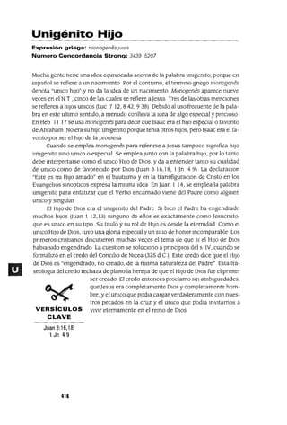 Unigénito Hijo
Expresión griega: monogenes JUlOS
Número Concordancia Strong: 3439 5207
Mucha gente tIene una Idea eqUIvocada acerca de la palabra umgemto, porque en
español se refiere a un naCImIento Por el contrano, el termmo gnego monogenes
denota "umco hIJo" y no da la ldea de un naCImIento Monogenés aparece nueve
veces en el N T , cmco de las cuales se refiere a Jesus Tres de las otras mencIOnes
se refieren a hIJOS umcos (Luc 7 12,842,938) DebIdo al uso frecuente de la pala-
bra en este ultImo sentIdo, a menudo conlleva la Idea de algo especIal ypreCIoso
En Heb 11 17 se usa monogenés para deCIr que Isaac era el hIJO espeCIal o favonto
de Abraham No era su hIJO umgemto porque tema otros hIJOS, pero Isaac era el fa-
vonto por ser el hIJO de la promesa
Cuando se emplea monogenés para refenrse a Jesus tampoco slgmfica hIJO
umgemto SInO umco o espeCIal Se emplea Junto con la palabra hIJO, por lo tanto
debe Interpretarse como el umco HIJO de DIOS, y da a entender tanto su cualIdad
de umco como de favorecIdo por DIOS (Juan 3 16,18, 1 Jn 4 9) La declaraclOn
"Este es mI HIJO amado" en el bautIsmo y en la transfiguraClon de Cnsto en los
EvangelIos SInOptICOS expresa la mIsma Idea En juan 1 14, se emplea la palabra
umgemto para enfatIzar que el Verbo encarnado vIene del Padre como algUIen
umco y sIngular
El HIJO de DIOS era el umgemto del Padre SI bIen el Padre ha engendrado
muchos hIJOS (Juan 1 12,13) nInguno de ellos es exactamente como Jesucnsto,
que es umco en su tIpO Su tItulo y su rol de HIJO es desde la etermdad Como el
umco HIJO de DIOS, tuvo una glona espeCIal y un SItIO de honor Incomparable Los
pnmeros cnstlanos dIscutIeron muchas veces el tema de que SI el HIJO de DIOS
habla sldo engendrado La cuestlOn se solUCIono a pnnClplOs del s IV, cuando se
formallzo en el credo del CanCIlla de Nlcea (325 d C) Este credo dICe que el HIJO
de OlaS es "engendrado, no creado, de la mIsma naturaleza del Padre" Esta fra-
seologIa del credo rechaza de plano la hereJIa de que el HIJO de DIOS fue el pnmer
ser creado El credo entonces proclamo SIn amblguedades,
c....~ que Jesus era completamente DIOS y completamente hom-
~ bre, y el umco que podIa cargar verdaderamente con nues-
tros pecados en la cruz y el umco que podla InVItarnos a
VERSíCULOS vIvIr eternamente en el reInO de DIOS
CLAVE
Juan 3:16,18,
1 Jn 49
416
 
