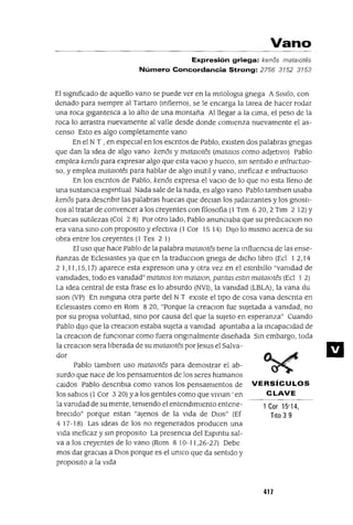 Vano
Expresión griega: kenos matalOtes
Número Concordancia Strong: 2756 3152 3153
1 Cor 15'14,
Tito 3 9
VERSíCULOS
CLAVE
Pablo tamblen uso matalOtes para demostrar el ab-
surdo que nace de Jos pensamIentos de los seres humanos
Caldos Pablo descnbla como vanos los pensamIentos de
los sabIos (l Cor 3 20) ya los gentIles como que VlVIan ' en
la vamdad de su mente, temendo el entendImIento entene-
breCIdo" porque estan "ajenos de la vIda de DIOS" (Ef
4 17-18) Las Ideas de los no regenerados producen una
vIda meficaz y SIn propOSltO La presencIa del Espmtu sal-
va a los creyentes de lo vano (Rom 8 10-11,26-27) Debe
mas dar gracIas a DIOS porque es el umco que da sentIdo y
propOSltO a la vIda
El slgmficado de aquello vano se puede ver en la mltologIa gnega A SISlfo, con
denado para sIempre al Tartaro (mfierno), se le encarga la tarea de hacer rodar
una roca gIgantesca a lo alto de una montaña Al llegar a la CIma, el peso de la
roca lo arrastra nuevamente al valle desde donde comIenza nuevamente el as-
censo Esto es algo completamente vano
En el N T ,en especIal en los escntos de Pablo, eXIsten dos palabras gnegas
que dan la Idea de algo vano kenos y mataJOtes (mataJOs como adJetIvo) pablo
emplea kenos para expresar algo que esta vaClo y hueco, sm sentIdo e mfructuo-
so, y emplea matmotes para hablar de algo InutIl y vano, meficaz e mfructuoso
En los escntos de Pablo, kenos expresa el vaClo de lo que no esta lleno de
una sustancIa espmtual Nada sale de la nada, es algo vano Pablo tamblen usaba
kenos para descnblr las palabras huecas que deClan los JudaIzantes y los gnostl-
cos al tratar de convencer a los creyentes con filosofía (1 Tlm 620,2 Tlm 2 12) Y
huecas sutIlezas (Col 2 8) Por otro lado, Pablo anunCIaba que su predICaclOn no
era vana SInO con propOSltO y efectIVa (1 Cor 15 14) DIJo lo mIsmo acerca de su
obra entre los creyentes (l Tes 2 1)
El uso que hace Pablo de la palabra matmotes tIene la InfluenCIa de las ense-
ñanzas de EdesIastes ya que en la traducClon gnega de dICho lIbro (Ed 1 2,14
2 1,11,15,1 7) aparece esta expreslOn una y otra vez en el estnblllo "vamdad de
vamdades, todo es vamdad" matalOs ton matmon, pantas estm matalOtes (Ed 1 2)
La Idea central de esta frase es lo absurdo (NVI), la vamdad (LBLA), la vana Ilu
slon (VP) En mnguna otra parte del N T eXIste el tIpo de cosa vana descnta en
Edeslastes como en Rom 820, "Porque la creaClon fue sUjetada a vamdad, no
por su propIa voluntad, SInO por causa del que la sUjeto en esperanza" Cuando
Pablo dIJO que la creaClon estaba sUjeta a vamdad apuntaba a la mcapaCldad de
la creaClOn de funCIonar como fuera ongmalmente dIseñada Sm embargo, toda
la creaClOn sera lIberada de su mataJOtes porJesus el Salva-
dor
417
 