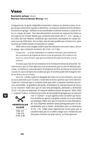 2 Cor 4:7,
1Tes 4"4,
2 Tlm 220
Vaso
Expresión griega: skeuos
Número Concordancia Strong: 4632
Antiguamente, la gente empleaba reCipientes o frascos en diversos usos, en es
peClal p;:ra almacenar liqUidas o alimentos La mayona estaban hechos de barro,
ostrakmos en gnego Tamblen se acostumbraba a enterrar tesoros o cosas de va-
lor en vasijas de barro Dos descubnmlentos recientes de manuscntos blblicos
(los papiros de Chester Beatty que contienen porcIOnes del AT YNT gnego, y
los roUos del mar Muerto) confirman que estuvIeron escondIdos en VaSIjaS du-
rante mas de 2000 años Por un lado, esto ha SIdo pOSible por el clima seco, pero
tamblen por haber estado conservado en VaSIjaS
Pablo utilizo esta Imagen al deCir que los cnstlanos son como vasos, skeuos
en gnego, que contienen un tesoro En 2 Cor 46-7 diJo
Porque DIOS es el que resplandeclO en nuestros corazones para IlummaclOn
del conOCImIento de la glorIa de DIOS en la faz de JesucrIsto Pero tenernos este
tesoro en vasos de barro para que la excelenCIa del poder sea de DIOS y no de
nosotros
El tesoro que esta en los cnstlanos es la revelaclOn diVma de Jesucnsto Re-
sulta lromco que el Cnsto glonoso VIva en personas que no son en absoluto glo-
nasas ¡El habita en vasos de barro1 El propOSltO de DIOS al colocar un tesoro tan
valioso en vasos de barro fue eVIdenCIar que el enorme poder del evangelio resI-
de en DIOS y no en el vaso
En 2 Cor 4 Pablo explica el desgaste del vaso con el uso cotidIano, pero que
no sera destrUido y por lo tanto conservara el tesoro glonoso que tIene adentro
Todas las ViVenCias que el creyente tlene que sufnr y soportar enseñan una lec-
Clan mvalorable la grandeza del poder, la bondad y la VIda proVIenen de DIOS y
no de nosotros Pablo dICe que el vaso sera persegUido, dembado yatnbulado
(2 Cor 4 8), pero no destrUido El creyente tamblen estara "en apuros' (RVR 1960)
o perpleJO" (LBLA) el térmmo proviene de dos palabras gnegas que se traducen
"sm" y "cammo", lo que slgmfica estar sm saber que hacer
Uno se halla en apuros o perplejO cuando no ve una salida,
sm embargo, Pablo dIce que el creyente no esta desespera-
VERSíCULOS do Los creyentes tamblen seran persegUidos pero no de-
CLAVE samparados por el Señor, dembados pero no destrUidos
(2 Cor 4 9) Todas estas expenencIas sirven para que el
creyente sepa que es un debll y fragJl vaso, fortalecIdo por
DIOS para contener un gran tesoro el Cnsto glonoso
418
 