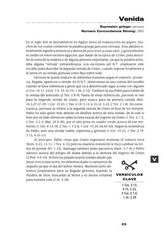Venida
Expresión griega: parous¡a
Número Concordancia Strong: 3952
En el SIglo XIX se descubneron en EgIpto ml!es de manuscntos en papIro, mu-
chos de los cuales contlenen la palabra gnega parousIa (vemda) Esta palabra h-
teralmente slgmfica presencIa y denva depara (con) yOUSIa (ser), y generalmente
se usaba en estos escntos egIpCIos, que datan de la epoca de Cnsto, para descn-
blr la vIsita de la realeza o de alguna persona Importante, ya que la palabra seña-
laba alguna "vemda" extraordmana Los escntores del N T emplearon este
vocablo para descnblr la segunda vemda de Cnsto, cuando regrese fmalmente a
la tIerra en su vemda glonosa como Rey sobre todo
ParouSIa se puede tradUCIr de dIferentes maneras segun el contexto presen
Cla, llegada, apanclOn o vemda En el NT observamos un uso comun del vocablo
cuando se hace referenCIa a gente que va a determmado luga! a estar con algUIen
(1 Cor 16 17,2 Cor 76 10 10, FIl 1 26,2 12) Tamblen la uso Pablo para hablar de
la vemda del antlcnsto (2 Tes 2 8-9) Fuera de estas referenCias, parousIa se uso
para la segunda vemda de Cnsto, pero nunca para su pnmera vemda (Mat
243,27,37-39,1 Cor 1523,1 Tes 219,313,415,16 523,2Tes 2 1,8) Enconse
cuenCla, parousIa se refiere a la segunda vemda de Cnsto al final de los tlempos
Pablo ha SIdo qUIen mas abundo en detalles acerca de esta vemda de la cual SI
bIen por un lado afirma no saber la hora exacta del regreso de Cnsto (1 Tes 5 1-2,
2 Tes 22-3, Mat 244-36), por el otro pmta un cuadro VIVido acerca de ese mo-
mento (1 Tes 413-18,2 Tes 1 7-28,1 Cor 1520-28,50-55) Segun la enseñanza
de Pablo, sera una vemda VISIble, repentma y glonosa (1 Cor 1523,1 Tes 219
3 13,4 15-17)
Al pnnClplO, Pablo creyo que Cnsto regresana mientras el todavla VlVla
(Rom 8 23, 13 11, 1Tes 4 15) pero su martmo mmmente le hiZO cambiar su for
ma de pensar (Fl! 123) Santiago tamblen pldlo paCIenCIa (Sant 57-8) YPedro
advlftlO acerca del pehgro de dudar debIdo a la demora del regreso de Cnsto
(2 Ped 3 8-10) SI bien ha pasado mucho tIempo desde que
Jesus vmo a esta tierra, no debemos dudar o cansarnos de
segUIrlo ya que el dla del Señor vendra Mientras tanto de-
bemos prepararnos para su llegada glonosa, leyendo la
Palabra de DIOS, buscando al Señor y su dlVlna voluntad VERSíCULOS
para nuestra Vida (1 Jn 228) CLAVE
1Tes 3.13,
415,523,
2 Tes 21,8,
1 Jn 228
419
 