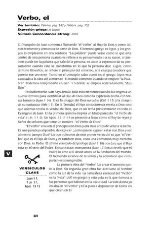 Juan 1 1,
1 Jn 1'1,
Apoe 1913
Verbo, el
Ver también: Palabra, pag 142 y Palabra pag 352
Expresión griega: JO Lagos
Número Concordancia Strong: 3056
El Evangeho de Juan comienza llamando "el Yerbo" al HIJo de DIOS y como tal,
este transmite y comUnIca de parte de DIos El termInO gnego es lagos, y los gne-
gos lo emplearon en dos sentidos "La palabra" puede verse como lo que esta
dentro de una persona cuando se refiere a su pensamiento o a su razon, o tam-
bien puede ser la palabra que sale de la persona, es deCIr la expreslon de su pen-
samiento cuando este se transforma en lo que la persona dICe Lagos, como
termIno filosofico, se refiere al pnnClplo del UnIverso, a la energIa creadora que
genero ese UnIverso Tanto en el concepto Judlo como en el gnego, lagos esta
asociado a la Idea del comienzo El mundo comenzo cuando se empleo "la Pala-
bra" Podemos comprobarlo en Gen 1 3 donde se emplea reiteradamente "diJO
DIOS"
Probablemente Juan haya tenIdo todo esto en mente cuando diO ongen a un
nuevo termInO para Identificar al HIJO de DIOS como la expreslon diVIna con for-
ma humana (Juan 1 14) El es la Imagen del DIOS InVISible (Col 1 15) Yla Imagen
de su sustanCIa (Heb 1 3) En la TnnIdad el HIJO no solamente revela a DIOS SInO
que ademas revela la verdad de DIOS, que es un tema predomInante en todo el
EvangelIo de Juan En la pnmera eplstola emplea un titulo parecido "el Yerbo de
Vida" (l Jn 1 1-3) En Apoc 19 11-16 se presenta a Jesus como el Rey de reyes y
Señor de señores que tiene un nombre "el Yerbo de DIOS"
"El Yerbo" VIVIO en el pnnclplo con DIOS y era DIOS antes de venIr a la tierra
Es una paradOja Imposible de explIcar ¿como puede algUIen estar con DIOS y ser
al mismo tiempo DIOS? Lo que Infenmos de este pnmer versICulo es que "el Yer-
bo" que es el HIJO de DIOS y es tamblen DIOS, VIVIO una comUnIon muy estrecha
con DIOS, su Padre El ultimo versICulo del prologo (Juan 1 18) nos dice que el HIJO
esta en el seno del Padre En su oraClon Intercesora (Juan 17) Jesus revelo que el
Padre lo amo a El desde antes de la fundaClon del mundo
El tremendo alcance de la UnIon y la comUnIon que com-
parten es InImagInable
La prImera obra del "Yerbo" fue crear el UnIverso Jun-
VERSíCULOS to a DIOS Su segunda gran obra fue acercarse al hombre
CLAVE como la luz de la Vida La naturaleza esencIal del "Yerba"
es la "Vida" (zóe en gnego) y esta Vida es la que IlumIna a
las personas que habitan en la OSCUrIdad La Vida dIVIna ya
estaba en "el Yerba" y Ella puso a dlSposlClon de todos los
que creen en El
420
 