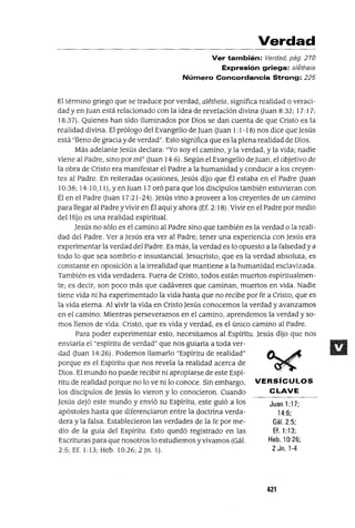 Juan 1:17;
14:6;
Gál. 2:5;
Ef. 1:13;
Heb.10:26;
2 Jn. 1-4
Verdad
Ver también: Verdad, pág. 210
Expresión griega: aletheia
Número Concordancia Strong: 225
El término griego que se traduce por verdad, aletheia, significa realidad o veraci-
dad y en Juan está relacionado con la idea de revelación divina auan 8:32; ¡ 7: ¡ 7;
18:37). Quienes han sido iluminados por Dios se dan cuenta de que Cristo es la
realidad divina. El prólogo del Evangelio de Juan auan 1:1-18) nos dice que Jesús
está "lleno de gracia y de verdad". Esto significa que es la plena realidad de Dios.
Más adelante Jesús declara: "Yo soy el camino, y la verdad, y la vida; nadie
viene al Padre, sino por mi" auan ¡ 4:6). Según el Evangelio deJuan, el objetivo de
la obra de Cristo era manifestar el Padre a la humanidad y conducir a los creyen-
tes al Padre. En reiteradas ocasiones, Jesús dijo que Él estaba en el Padre auan
10:38; 14:10,11). y en Juan 17 oró para que los discipulos también estuvieran con
Él en el Padre auan 17:21-24). Jesús vino a proveer a los creyentes de un camino
para llegar al Padrey vivir en Él aquí y ahora (Ef. 2: 18). Vivir en el Padre por medía
del Hijo es una realidad espiritual.
Jesús no sólo es el camino al Padre sino que también es la verdad o la reali-
dad del Padre. Ver a Jesús era ver al Padre; tener una experiencia con Jesús era
experimentar la verdad del Padre. Es más, la verdad es lo opuesto a la falsedad y a
todo lo que sea sombrío e insustancial. Jesucristo, que es la verdad absoluta, es
constante en oposición a la irrealidad que mantiene a la humanidad esclavizada.
También es vida verdadera. Fuera de Cristo, todos están muertos espiritualmen-
te; es decir, son poco más que cadáveres que caminan, muertos en vida. Nadie
tiene vida ni ha experimentado la vida hasta que no recibe por fe a Cristo, que es
la vida eterna. Al vivir la vida en Cristo Jesús conocemos la verdad y avanzamos
en el camino. Mientras perseveramos en el camino, aprendemos la verdad y so-
mos llenos de vida. Cristo, que es vida y verdad, es el único camino al Padre.
Para poder experimentar esto, necesitamos al Espíritu. Jesús dijo que nos
enviaría el "espíritu de verdad" que nos guiaría a toda ver-
dad auan ¡ 4:26). Podemos llamarlo "Espíritu de realidad"
porque es el Espíritu que nos revela la realidad acerca de
Dios. El mundo no puede recibir ni apropiarse de este Espí-
ritu de realidad porque no lo ve ni lo conoce. Sin embargo, VERSíCULOS
los discípulos de Jesús lo vieron y lo conocieron. Cuando CLAVE
Jesús dejó este mundo y envió su Espíritu, este guió a los
apóstoles hasta que diferenciaron entre la doctrina verda-
dera y la falsa. Establecieron las verdades de la fe por me-
dio de la guía del Espíritu. Esto quedó registrado en las
Escrituras para que nosotros lo estudiemos y vivamos (Gá1.
2:5;Ef. 1:13;Heb.l0:26;2]n. 1).
421
 